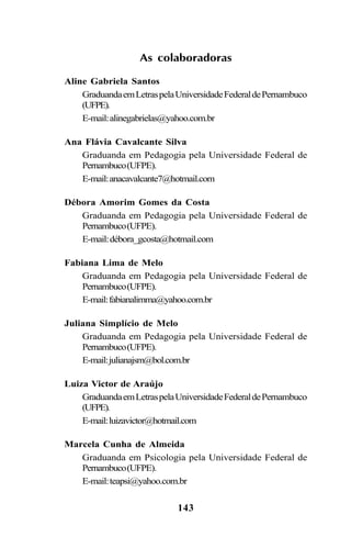 143
As colaboradoras
Aline Gabriela Santos
GraduandaemLetraspelaUniversidadeFederaldePernambuco
(UFPE).
E-mail:alinegabrielas@yahoo.com.br
Ana Flávia Cavalcante Silva
Graduanda em Pedagogia pela Universidade Federal de
Pernambuco(UFPE).
E-mail:anacavalcante7@hotmail.com
Débora Amorim Gomes da Costa
Graduanda em Pedagogia pela Universidade Federal de
Pernambuco(UFPE).
E-mail:débora_gcosta@hotmail.com
Fabiana Lima de Melo
Graduanda em Pedagogia pela Universidade Federal de
Pernambuco(UFPE).
E-mail:fabianalimma@yahoo.com.br
Juliana Simplício de Melo
Graduanda em Pedagogia pela Universidade Federal de
Pernambuco(UFPE).
E-mail:julianajsm@bol.com.br
Luiza Victor de Araújo
GraduandaemLetraspelaUniversidadeFederaldePernambuco
(UFPE).
E-mail:luizavictor@hotmail.com
Marcela Cunha de Almeida
Graduanda em Psicologia pela Universidade Federal de
Pernambuco(UFPE).
E-mail:teapsi@yahoo.com.br
Ortografia na sala de aula0607finalgrafica.pmd 23/6/2009, 11:34143
 
