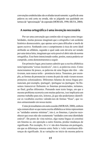 15
convenções estabelecidas são avaliadas taxativamente: a grafia de uma
palavra ou está certa ou errada, não se julgando sua qualidade em
termosde“aproximação”doesperado(MORAIS, 1998;SILVA,2004).
A norma ortográfica é uma invenção necessária
Por ser uma convenção que contém não só regras como irregu-
laridades, muitas pessoas imaginam que a ortografia é um acidente
histórico desnecessário, que apenas serve para dificultar a tarefa de
quem escreve. Sonhando com o cumprimento à risca de certo ideal
atribuído ao alfabeto, segundo o qual cada som deveria ser notado
por uma única letra, imaginam que seria possível abrir mão da norma
ortográfica. Esse bem-intencionado sonho, porém, nunca poderia ser
cumprido, como demonstraremos a seguir.
Em primeiro lugar, precisamos admitir que a escrita alfabética
nota/representa “coisas inestáveis”, isto é, as palavras orais. Como
mencionamos há pouco, as palavras de uma língua não têm – não
tiveram, nem nunca terão – pronúncia única. Tomemos, por exem-
plo, as formas de pronunciar o nome do país de onde vieram nossos
primeiros colonizadores. Diferentes falantes de nossa língua pro-
nunciam, por exemplo, /purtugal/, /portugau/ ou /purtugau/. Se fôs-
semos transcrever fielmente os fonemas pronunciados, teríamos,
ao final, grafias diferentes. Pensando num texto longo, em que o
mesmo problema ocorreria com muitas palavras, isso implicaria um
enorme trabalho para nós, leitores, já que não poderíamos identifi-
car os vocábulos escritos valendo-nos de formas “fixas”, que va-
mos armazenando em nossa mente.
Como já ressaltamos em outra ocasião (MORAIS, 2000), embora
seja comum dizer-se que numa escrita alfabética as letras representam
as “unidades sonoras mínimas”, isto é, os fonemas, é preciso reco-
nhecer que esses não são exatamente “unidades com uma identidade
estável”. Do ponto de vista teórico, algo numa língua só constitui
um fonema se, em oposição a outro fonema, produz mudanças de
significado. Por exemplo, /b/ e /v/ são dois fonemas em português,
em que as diferenças sonoras entre /bela/ e /vela/ constituem dife-
renças de significado. Já as variações no início da mesma palavra
Ortografia na sala de aula0607finalgrafica.pmd 23/6/2009, 11:3315
 
