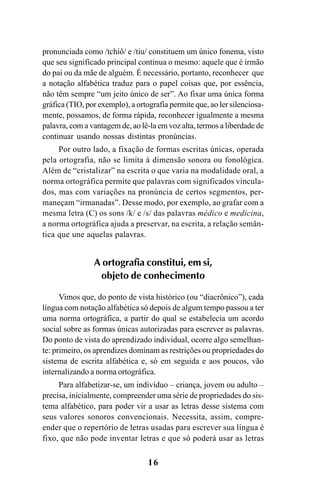 16
pronunciada como /tchiô/ e /tiu/ constituem um único fonema, visto
que seu significado principal continua o mesmo: aquele que é irmão
do pai ou da mãe de alguém. É necessário, portanto, reconhecer que
a notação alfabética traduz para o papel coisas que, por essência,
não têm sempre “um jeito único de ser”. Ao fixar uma única forma
gráfica (TIO, por exemplo), a ortografia permite que, ao ler silenciosa-
mente, possamos, de forma rápida, reconhecer igualmente a mesma
palavra, com a vantagem de, ao lê-la em voz alta, termos a liberdade de
continuar usando nossas distintas pronúncias.
Por outro lado, a fixação de formas escritas únicas, operada
pela ortografia, não se limita à dimensão sonora ou fonológica.
Além de “cristalizar” na escrita o que varia na modalidade oral, a
norma ortográfica permite que palavras com significados vincula-
dos, mas com variações na pronúncia de certos segmentos, per-
maneçam “irmanadas”. Desse modo, por exemplo, ao grafar com a
mesma letra (C) os sons /k/ e /s/ das palavras médico e medicina,
a norma ortográfica ajuda a preservar, na escrita, a relação semân-
tica que une aquelas palavras.
A ortografia constitui, em si,
objeto de conhecimento
Vimos que, do ponto de vista histórico (ou “diacrônico”), cada
língua com notação alfabética só depois de algum tempo passou a ter
uma norma ortográfica, a partir do qual se estabelecia um acordo
social sobre as formas únicas autorizadas para escrever as palavras.
Do ponto de vista do aprendizado individual, ocorre algo semelhan-
te: primeiro, os aprendizes dominam as restrições ou propriedades do
sistema de escrita alfabética e, só em seguida e aos poucos, vão
internalizando a norma ortográfica.
Para alfabetizar-se, um indivíduo – criança, jovem ou adulto –
precisa, inicialmente, compreender uma série de propriedades do sis-
tema alfabético, para poder vir a usar as letras desse sistema com
seus valores sonoros convencionais. Necessita, assim, compre-
ender que o repertório de letras usadas para escrever sua língua é
fixo, que não pode inventar letras e que só poderá usar as letras
Ortografia na sala de aula0607finalgrafica.pmd 23/6/2009, 11:3316
 