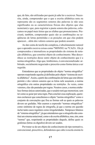 17
que, de fato, são utilizadas por quem já sabe ler e escrever. Neces-
sita, ainda, compreender que o que a escrita alfabética nota ou
representa são os segmentos sonoros das palavras (e não seus
significados ou as características físicas dos objetos que elas
nomeiam) e que, para registrar a pauta sonora das palavras, colo-
camos no papel mais letras que as sílabas que pronunciamos. Pre-
cisará, também, compreender quais são as combinações ou se-
qüências de letras permitidas e as posições em que elas podem
aparecer... além dos valores sonoros que podem assumir.
Ao dar conta de tarefa tão complexa, é absolutamente natural
que o aprendiz escreva coisas como *MININU ou *CAZA . Ele já
compreendeu e internalizou as propriedades do sistema de nota-
ção alfabética, que constitui objeto de conhecimento. Mas desco-
nhece as restrições desse outro objeto de conhecimento que é a
norma ortográfica. Algo que, lembremos, é convencionalizado: ar-
bitrado, socialmente negociado e prescrito como forma única a ser
seguida.
Entendemos que as propriedades do objeto “norma ortográfica”
operam respeitando aquelas já definidas pelo objeto “sistema de escri-
ta alfabética”.Assim, a partir das combinações de letras que este último
permite e dos valores sonoros que as letras nele assumem, a norma
ortográfica cria outras propriedades ou restrições. Às vezes, como
veremos, elas são pautadas por regras. Noutros casos, a norma estabe-
lece formas únicas autorizadas, que o usuário terá que memorizar, sem
ter como se guiar por uma regra. Para concluir essa explicação, quere-
mos esclarecer que concebemos o objeto “norma ortográfica” como o
conjunto de convenções que fixa as formas sob as quais as palavras
devem ser grafadas. Não usamos a expressão “normas ortográficas”
como sinônimo de regras de ortografia, já que a norma em questão
inclui tanto casos regulares como irregularidades. Tampouco falamos
de “sistema ortográfico”, já que entendemos que a ortografia não cons-
titui um sistema notacional, como o de escrita alfabética, mas, sim, uma
“norma” que, respeitando as propriedades daquele, define quais os
grafemas (letras ou dígrafos) devem ser usados.
Por tratar-se de um objeto de conhecimento de tipo normativo,
convencional, prescritivo, defendemos que cabe à escola ensiná-lo
Ortografia na sala de aula0607finalgrafica.pmd 23/6/2009, 11:3317
 