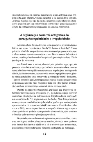 18
sistematicamente, em lugar de deixar que o aluno, entregue a sua pró-
pria sorte, com o tempo, venha a descobri-lo ou a aprendê-lo sozinho.
A fim de planejar esse tipo de ensino, julgamos essencial que os educa-
dores avancem em sua compreensão sobre como está organizado o
objeto de conhecimento que ajudarão os alunos a reconstruir.
A organização da norma ortográfica do
português: regularidades e irregularidades
Andreza, aluna de uma terceira série, produziu, no início do ano
letivo, um texto, recontando a fábula “O Leão e o Ratinho”. Numa
primeira olhadela, sua professora comentou comigo, preocupada, que
a aluna estava cometendo muitos erros. Dentre outras infrações à
norma, a criança havia escrito *magestadi (para majestade) e *bixio
(no lugar de bichinho).
Ao discutir com a mestra, observei, em primeiro lugar, que, do
ponto de vista da textualidade, a produção da aluna estava bem interes-
sante: ela tinha conseguido reescrever todas as principais passagens da
fábula,deformacoerente,comumestilonarrativoprópriodaquelegêne-
roetinhaconcluídootextocomavelha econhecida“moral”domesmo.
TambémcomenteiqueAndrezaprocuroumarcarosdiálogoscomsinais
de pontuação que são mais freqüentes para isso (dois pontos e traves-
são), embora nem sempre os usasse de modo convencional.
Quanto às questões ortográficas, expliquei que era preciso in-
terpretar diferentemente erros como o G e o X (usados para escrever
majestade e bichinho) de outros como o I final usado em majestade
ou a ausência do NH registrada em bichinho. Nos dois primeiros
casos, estavam envolvidas irregularidades, grafias que a criança teria
que memorizar. Já nos outros dois (E com som de /i/ em final de pala-
vra e o NH), as correspondências som-grafia tinham regras que a
aluna poderia ser ajudada a compreender e internalizar, caso o ensino
oferecido pela mestra se planejasse para isso.
O episódio que acabamos de apresentar parece também conter
uma moral: para melhor planejarmos o ensino, de modo a nos queixar-
mos menos dos alunos e ajudá-los a vir a escrever com menos erros,
precisamos compreender como funciona a ortografia do português.
Ortografia na sala de aula0607finalgrafica.pmd 23/6/2009, 11:3318
 