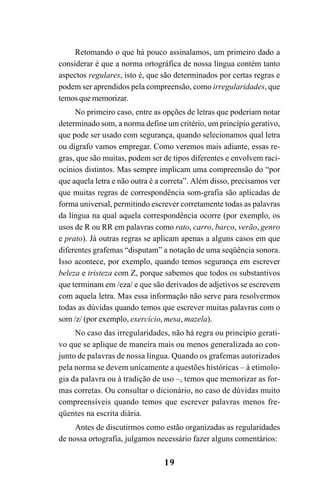 19
Retomando o que há pouco assinalamos, um primeiro dado a
considerar é que a norma ortográfica de nossa língua contém tanto
aspectos regulares, isto é, que são determinados por certas regras e
podem ser aprendidos pela compreensão, como irregularidades, que
temos que memorizar.
No primeiro caso, entre as opções de letras que poderiam notar
determinado som, a norma define um critério, um princípio gerativo,
que pode ser usado com segurança, quando selecionamos qual letra
ou dígrafo vamos empregar. Como veremos mais adiante, essas re-
gras, que são muitas, podem ser de tipos diferentes e envolvem raci-
ocínios distintos. Mas sempre implicam uma compreensão do “por
que aquela letra e não outra é a correta”. Além disso, precisamos ver
que muitas regras de correspondência som-grafia são aplicadas de
forma universal, permitindo escrever corretamente todas as palavras
da língua na qual aquela correspondência ocorre (por exemplo, os
usos de R ou RR em palavras como rato, carro, barco, verão, genro
e prato). Já outras regras se aplicam apenas a alguns casos em que
diferentes grafemas “disputam” a notação de uma seqüência sonora.
Isso acontece, por exemplo, quando temos segurança em escrever
beleza e tristeza com Z, porque sabemos que todos os substantivos
que terminam em /eza/ e que são derivados de adjetivos se escrevem
com aquela letra. Mas essa informação não serve para resolvermos
todas as dúvidas quando temos que escrever muitas palavras com o
som /z/ (por exemplo, exercício, mesa, mazela).
No caso das irregularidades, não há regra ou princípio gerati-
vo que se aplique de maneira mais ou menos generalizada ao con-
junto de palavras de nossa língua. Quando os grafemas autorizados
pela norma se devem unicamente a questões históricas – à etimolo-
gia da palavra ou à tradição de uso –, temos que memorizar as for-
mas corretas. Ou consultar o dicionário, no caso de dúvidas muito
compreensíveis quando temos que escrever palavras menos fre-
qüentes na escrita diária.
Antes de discutirmos como estão organizadas as regularidades
de nossa ortografia, julgamos necessário fazer alguns comentários:
Ortografia na sala de aula0607finalgrafica.pmd 23/6/2009, 11:3319
 