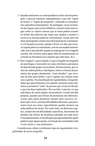 20
1 - Quando analisamos as correspondências letra-som do portu-
guês, é preciso tratarmos separadamente o que são “regras
de leitura” e “regras de ortografia”, sobretudo se considera-
mos aprendizes principiantes. No português, como na maio-
ria das línguas com escrita alfabética, existem muito mais re-
gras sobre os valores sonoros que as letras podem assumir
na leitura das palavras que regras que ajudem o usuário a
escrever as mesmas palavras corretamente. Assim, para um
aluno principiante é muito mais fácil pronunciar corretamen-
te o G da palavra girafa, quando a lê em voz alta, que escre-
ver aquela palavra corretamente, sem ter um modelo memori-
zado. Isto é, para decidir quanto ao emprego de G ou J naquela
ocasião, não existiria outra opção além da memorização ou
consulta ao dicionário (ou a alguém que sabe mais, etc.).
2 - Para “mapear” o que é regular e o que é irregular na ortografia
de uma língua, é necessário ter como referência a pronúncia
de determinado grupo sociocultural. Historicamente, por ra-
zões de ordem política e ideológica, foram as formas de pro-
núncia dos grupos dominantes, “mais letrados”, que servi-
ram de base para definir o que é regular nas relações entre
sons e grafias. Na classificação de regularidades e irregulari-
dades que apresentaremos em seguida, tomamos como refe-
rência a pronúncia “culta” de pessoas que vivem em Recife,
o que tem duas implicações. Por um lado, é preciso ver que
indivíduos de outros grupos socioculturais viverão dúvidas
próprias, quando suas formas de pronunciar são diferentes.
Assim, para quem pronuncia /basora/ para vassoura ou /
krasi/ para classe, existem dificuldades adicionais, que preci-
samos levar em conta, especialmente quando atuamos nas
redes públicas de ensino. Por outro lado, em diferentes regi-
ões, sempre haverá dificuldades específicas, decorrentes de
detalhes das formas de pronúncia adotadas em cada local.
Conseqüentemente, a classificação que apresentaremos agora
poderá exigir alguns ajustes, em função da comunidade onde
vivem alunos e seus professores.
Consideremos, afinal, os diferentes tipos de regularidade e irre-
gularidade de nossa ortografia.
Ortografia na sala de aula0607finalgrafica.pmd 23/6/2009, 11:3320
 