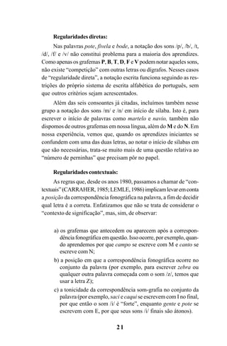 21
Regularidades diretas:
Nas palavras pote, fivela e bode, a notação dos sons /p/, /b/, /t,
/d/, /f/ e /v/ não constitui problema para a maioria dos aprendizes.
Como apenas os grafemas P, B, T, D, F e V podem notar aqueles sons,
não existe “competição” com outras letras ou dígrafos. Nesses casos
de “regularidade direta”, a notação escrita funciona seguindo as res-
trições do próprio sistema de escrita alfabética do português, sem
que outros critérios sejam acrescentados.
Além das seis consoantes já citadas, incluímos também nesse
grupo a notação dos sons /m/ e /n/ em início de sílaba. Isto é, para
escrever o início de palavras como martelo e navio, também não
dispomos de outros grafemas em nossa língua, além do M e do N. Em
nossa experiência, vemos que, quando os aprendizes iniciantes se
confundem com uma das duas letras, ao notar o início de sílabas em
que são necessárias, trata-se muito mais de uma questão relativa ao
“número de perninhas” que precisam pôr no papel.
Regularidades contextuais:
As regras que, desde os anos 1980, passamos a chamar de “con-
textuais”(CARRAHER,1985;LEMLE,1986)implicamlevaremconta
a posição da correspondência fonográfica na palavra, a fim de decidir
qual letra é a correta. Enfatizamos que não se trata de considerar o
“contexto de significação”, mas, sim, de observar:
a) os grafemas que antecedem ou aparecem após a correspon-
dênciafonográficaemquestão.Issoocorre,porexemplo,quan-
do aprendemos por que campo se escreve com M e canto se
escreve com N;
b) a posição em que a correspondência fonográfica ocorre no
conjunto da palavra (por exemplo, para escrever zebra ou
qualquer outra palavra começada com o som /z/, temos que
usar a letra Z);
c) a tonicidade da correspondência som-grafia no conjunto da
palavra (por exemplo, saci e caqui se escrevem com I no final,
por que então o som /i/ é “forte”, enquanto gente e pote se
escrevem com E, por que seus sons /i/ finais são átonos).
Ortografia na sala de aula0607finalgrafica.pmd 23/6/2009, 11:3321
 