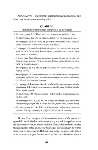 22
No QUADRO 1, sintetizamos as principais regularidades de tipo
contextual de nossa norma ortográfica.
QUADRO 1
Principais regularidades contextuais do português
Os empregos de C e QU em palavras como quero, quiabo e coisa.
Os empregos de G e GU em palavras como guerra, guitarra e gato.
Os empregos de Z do início de palavras começadas com o som /z/,
como zabumba, zebra, zinco, zorra e zumbido.
O emprego de S em sílabas de início de palavra em que essa letra segue os
sons /a/, /o/ e /u/ ou suas formas nasais (como em sapo, santa, soco,
sono, surra e suntuoso).
O emprego de J em sílabas em qualquer posição da palavra em que essa
letra segue os sons /a/, /o/ e /u/ ou suas formas nasais (como em jaca,
cajá, carijó, juízo e caju).
Os empregos de R e RR em palavras como rei, porta, carro, honra,
prato e careca.
Os empregos de U notando o som /u/ em sílaba tônica em qualquer
posição da palavra e de O notando o mesmo som em sílaba átona final
(ex: úlcera, lua, bambu e bambo).
Os empregos de I notando o som /i/ em sílaba tônica em qualquer posição
da palavra e de E notando o mesmo som em sílaba átona final (ex: fígado,
bico, caqui e caque).
Os empregos de M e N nasalizando final de sílabas em palavras como
canto e canto.
Os empregos de A, E, I, O e U em sílabas nasalizadas, que antecedem
sílabas começadas por M e N (como em cana, remo, rima, como e duna).
Os empregos de ÃO, Ã e EM em substantivos e adjetivos terminando
em /ãu/, /ã/ e /ey/ como feijão, folgazão, lã, sã, jovem e ontem.
Depois de ter compreendido como funciona o alfabeto e de ter
aprendido a maioria dos valores sonoros que a as letras podem assu-
mir em nossa escrita, os alunos recém-alfabetizados tendem a revelar
muitas dúvidas sobre questões ortográficas que envolvem as regras
contextuais listadas acima. Defendemos, então, o ensino sistemático
de todas aquelas regras durante as séries iniciais, a fim de evitar um
~
Ortografia na sala de aula0607finalgrafica.pmd 23/6/2009, 11:3322
 
