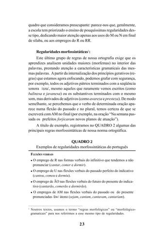 23
quadro que consideramos preocupante: parece-nos que, geralmente,
a escola tem priorizado o ensino de pouquíssimas regularidades des-
se tipo, dedicando maior atenção apenas aos usos do M ou N em final
de sílaba, ou aos empregos do R ou RR.
Regularidades morfossintáticas1
:
Este último grupo de regras de nossa ortografia exige que os
aprendizes analisem unidades maiores (morfemas) no interior das
palavras, prestando atenção a características gramaticais das mes-
mas palavras. Apartir da internalização dos princípios gerativos (re-
gras) que estamos agora enfocando, podemos grafar com segurança,
por exemplo, todos os adjetivos pátrios terminados com a seqüência
sonora /eza/, mesmo aqueles que raramente vemos escritos (como
balinesa e javanesa) ou os substantivos terminados com o mesmo
som, mas derivados de adjetivos (como avareza e presteza). De modo
semelhante, se percebemos que o verbo de determinada oração apa-
rece numa flexão do passado e no plural, temos certeza de que se
escreverá comAM no final (por exemplo, na oração “Na semana pas-
sada os prefeitos forjicaram novos planos de atuação”).
A título de exemplo, registramos no QUADRO 2 algumas das
principais regras morfossintáticas de nossa norma ortográfica.
QUADRO 2
Exemplos de regularidades morfossintáticas do português
FLEXÕES VERBAIS
O emprego de R nas formas verbais do infinitivo que tendemos a não
pronunciar (cantar, comer e dormir).
O emprego de U nas flexões verbais do passado perfeito do indicativo
(cantou, comeu e dormiu).
O emprego de ÃO nas flexões verbais do futuro do presente do indica-
tivo (cantarão, comerão e dormirão).
O empregos de AM nas flexões verbais do passado ou do presente
pronunciadas /ãw/ átono (sejam, cantam, cantavam, cantariam).
1
Noutros textos, usamos o termo “regras morfológicas” ou “morfológico-
gramaticais” para nos referirmos a esse mesmo tipo de regularidades.
Ortografia na sala de aula0607finalgrafica.pmd 23/6/2009, 11:3323
 