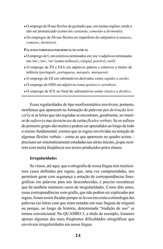 24
O emprego de D nas flexões de gerúndio que, em muitas regiões, tende a
não ser pronunciado (como em cantando, comendo e dormindo).
Os empregos de SS nas flexões no imperfeito do subjuntivo (cantasse,
comesse, dormisse).
PALAVRAS FORMADAS POR DERIVAÇÃO LEXICAL
O emprego de L em coletivos terminados em /aw/ e adjetivos terminados
em /aw/, /ew/, /iw/ (como milharal, colegial, possível, sutil).
O emprego de ÊS e ESA em adjetivos pátrios e relativos a títulos de
nobreza (português, portuguesa, marquês, marquesa).
O emprego de EZ em substantivos derivados como rapidez e surdez.
O emprego de OSO em adjetivos como gostoso e carinhoso.
O emprego de ICE no final de substantivos como chatice e doidice.
Essas regularidades de tipo morfossintático envolvem, portanto,
morfemas que aparecem na formação de palavras por derivação lexi-
cal (e aí as letras que são regradas se encontram, geralmente, no interi-
or de sufixos) e nas desinências de certas flexões verbais. Se os sufixos
do primeiro grupo são muitos e podem ser aprendidos ao longo de todo
o ensino fundamental, cremos que as regras envolvidas na notação de
algumas flexões verbais – como as que aparecem no quadro acima –
precisam ser sistematicamente estudadas nas séries iniciais, já que ocor-
rem com muita freqüência nos textos produzidos pelos alunos.
Irregularidades
Se vimos, até aqui, que a ortografia de nossa língua tem muitíssi-
mos casos definidos por regras, que, uma vez compreendidas, nos
permitem gerar com segurança a notação de correspondências fono-
gráficas em palavras para nós desconhecidas, é preciso reconhecer
que há também inúmeros casos de irregularidades. Como dito antes,
essas correspondências som-grafia, que não podem ser explicadas por
regras, foram assim fixadas porque se levou em conta a etimologia das
palavras (as letras com que eram notadas em suas línguas de origem)
ou porque, ao longo da história, determinada “tradição de uso” se
tornou convencional. No QUADRO 3, a título de exemplo, listamos
apenas algumas das mais freqüentes dificuldades ortográficas que
envolvem irregularidades em nossa língua.
Ortografia na sala de aula0607finalgrafica.pmd 23/6/2009, 11:3324
 