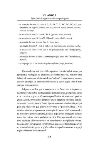 25
QUADRO 3
Principais irregularidades do português
a notação do som /s/ com S, C, Z, SS, X, Ç, XC, SC, SÇ e S: por
exemplo, em seguro, cidade, assistir, auxílio, açude, exceto, piscina,
cresça, exsudar.
a notação do som /z/ com Z, S e X (gozado, casa, exame).
a notação do som /S/ com X, CH ou Z (xale, chalé, rapaz).
a notação do som /g/ com J ou G (gelo, jiló).
a notação do som /λ / com L ou LH em palavras como família e toalha.
a notação do som /i/ com I ou E em posição átona não-final (cigarro,
seguro).
a notação do som /u/ com U ou O em posição átona não-final (buraco,
bonito).
o emprego do H em início de palavra (harpa, hoje, humano)
Como o leitor terá percebido, optamos por não incluir casos que
remetem a variações na pronúncia de certas palavras, mesmo entre
falantes letrados que adotam dialetos “cultos”. É o que ocorre na nota-
ção dos ditongos de palavras como caixa e peixe, cujos sons /i/ nem
sempre pronunciamos.
Julgamos, enfim, que uma coisa precisa ficar clara: é impossível
não ter dúvidas sobre a ortografia de palavras raras, que pouco lemos
e escrevemos, e que contêm correspondências letra-som de tipo irre-
gular. Assim, precisamos entender que o aprendiz iniciante inevita-
velmente cometerá erros desse tipo ao escrever, ainda mais porque
para ele muito do que estará escrevendo é “pura novidade”. Nós,
adultos letrados, dispomos de um amplo léxico mental, um verdadei-
ro dicionário em nossa mente, no qual as palavras aparecem isoladas
umas das outras, como verbetes escritos. Para quem está aprenden-
do a escrever, diferentemente, na hora de notar a seqüência sonora /
kasamarela/, será preciso compreender que ali existem duas palavras
e, provavelmente, gerar a grafia delas sem poder recorrer a algo já
registrado no tal léxico mental.
Ortografia na sala de aula0607finalgrafica.pmd 23/6/2009, 11:3325
 