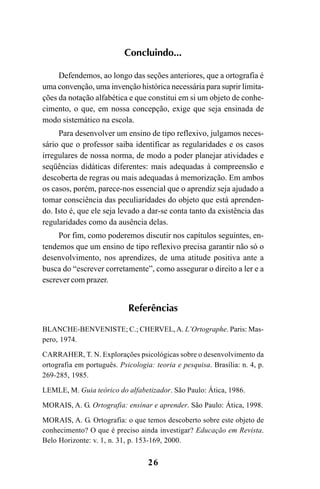 26
Concluindo...
Defendemos, ao longo das seções anteriores, que a ortografia é
uma convenção, uma invenção histórica necessária para suprir limita-
ções da notação alfabética e que constitui em si um objeto de conhe-
cimento, o que, em nossa concepção, exige que seja ensinada de
modo sistemático na escola.
Para desenvolver um ensino de tipo reflexivo, julgamos neces-
sário que o professor saiba identificar as regularidades e os casos
irregulares de nossa norma, de modo a poder planejar atividades e
seqüências didáticas diferentes: mais adequadas à compreensão e
descoberta de regras ou mais adequadas à memorização. Em ambos
os casos, porém, parece-nos essencial que o aprendiz seja ajudado a
tomar consciência das peculiaridades do objeto que está aprenden-
do. Isto é, que ele seja levado a dar-se conta tanto da existência das
regularidades como da ausência delas.
Por fim, como poderemos discutir nos capítulos seguintes, en-
tendemos que um ensino de tipo reflexivo precisa garantir não só o
desenvolvimento, nos aprendizes, de uma atitude positiva ante a
busca do “escrever corretamente”, como assegurar o direito a ler e a
escrever com prazer.
Referências
BLANCHE-BENVENISTE; C.; CHERVEL, A. L’Ortographe. Paris: Mas-
pero, 1974.
CARRAHER, T. N. Explorações psicológicas sobre o desenvolvimento da
ortografia em português. Psicologia: teoria e pesquisa. Brasília: n. 4, p.
269-285, 1985.
LEMLE, M. Guia teórico do alfabetizador. São Paulo: Ática, 1986.
MORAIS, A. G. Ortografia: ensinar e aprender. São Paulo: Ática, 1998.
MORAIS, A. G. Ortografia: o que temos descoberto sobre este objeto de
conhecimento? O que é preciso ainda investigar? Educação em Revista.
Belo Horizonte: v. 1, n. 31, p. 153-169, 2000.
Ortografia na sala de aula0607finalgrafica.pmd 23/6/2009, 11:3326
 