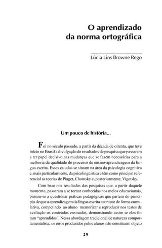 29
O aprendizado
da norma ortográfica
Lúcia Lins Browne Rego
Um pouco de história...
Foi no século passado, a partir da década de oitenta, que teve
início no Brasil a divulgação de resultados de pesquisa que passaram
a ter papel decisivo nas mudanças que se fazem necessárias para a
melhoria da qualidade do processo de ensino-aprendizagem da lín-
gua escrita. Esses estudos se situam na área da psicologia cognitiva
e, mais particularmente, da psicolingüística e têm como principal refe-
rencial as teorias de Piaget, Chomsky e, posteriormente, Vigotsky.
Com base nos resultados das pesquisas que, a partir daquele
momento, passaram a se tornar conhecidas nos meios educacionais,
passou-se a questionar práticas pedagógicas que partem do princí-
pio de que a aprendizagem da língua escrita acontece de forma cumu-
lativa, competindo ao aluno memorizar e reproduzir nos testes de
avaliação os conteúdos ensinados, demonstrando assim se eles fo-
ram “aprendidos”. Nessa abordagem tradicional de natureza compor-
tamentalista, os erros produzidos pelos alunos não constituem objeto
Ortografia na sala de aula0607finalgrafica.pmd 23/6/2009, 11:3329
 