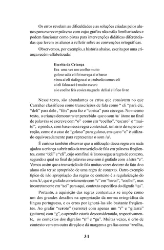 31
Os erros revelam as dificuldades e as soluções criadas pelos alu-
nos para escrever palavras com cujas grafias não estão familiarizados e
podem funcionar como pistas para intervenções didáticas diferencia-
das que levem os alunos a refletir sobre as convenções ortográficas.
Observemos, por exemplo, a história abaixo, escrita por uma cri-
ança recém-alfabetizada:
Escrita da Criança
Era uma ves um coelho muito
goloso udia eli foi navega aí o barco
virou aí eli siafogou aí o o tubarão comeu eli
aí eli falou aci é muito escuro
aí o coelho féis cosica na guela deli aí eli fico livre
Nesse texto, são abundantes os erros que consistem no que
Carraher classificou como transcrições de fala como “ eli “para ele,
“deli” para dele , “féis” para fez e “cosica” para cócegas. No mesmo
texto, a criança demonstra ter percebido que o som /u/ átono no final
de palavras se escreve com “o” como em “coelho”, “escuro” e “mui-
to”, e produz, com base nessa regra contextual, um erro de supercor-
reção, como é o caso de “goloso” para guloso, em que o “o” é utiliza-
do equivocadamente para representar o som /u/.
É curioso também observar que a utilização dessa regra em nada
ajudou a criança a abrir mão da transcrição de fala em palavras freqüen-
tes, como“deli”e“eli”,cujosomfinal/i/átonoseguearegradecontexto,
segundo a qual no final de palavras esse som é grafado com a letra “e”.
Vemos assim que a transcrição de fala muitas vezes decorre do fato de o
aluno não ter se apropriado de uma regra de contexto. Outro exemplo
típico de não apropriação das regras de contexto é a regularização do
som/k/, queégrafadocorretamentecom“c”em“barco”,“coelho”, mas
incorretamente em “aci” para aqui, contexto específico do dígrafo “qu”.
Portanto, a aquisição das regras contextuais se impõe como
um dos grandes desafios na apropriação da norma ortográfica da
língua portuguesa, e os erros por ignorá-las são bastante freqüen-
tes. Ao grafar “serote” (serrote) com apenas um “r” e “gitarra”
(guitarra) com “g”, o aprendiz estaria desconsiderando, respectivamen-
te, os contextos dos dígrafos “rr” e “gu”. Muitas vezes, o erro de
contexto vem em outra direção e dá margem a grafias como “rrolha,
Ortografia na sala de aula0607finalgrafica.pmd 23/6/2009, 11:3331
 