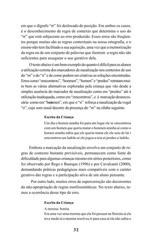 32
em que o dígrafo “rr” foi deslocado de posição. Em ambos os casos,
é o desconhecimento da regra de contexto que determina o uso do
“rr” que está subjacente ao erro produzido. Esses erros são freqüen-
tes porque muitas são as regras contextuais na nossa ortografia, e o
ensino não tem facilitado a sua aquisição, uma vez que a memorização
da regra ou de um conjunto de palavras que ilustrem a regra não são
suficientes para assegurar o uso gerativo dela.
Otextoabaixoéumbomexemplodoquantoédifícilparaosalunos
a utilização correta dos marcadores de nasalização nos contextos de uso
do “m” e do “n” e de como podem ser criativas as soluções encontradas.
Erroscomo“emcomtrou”,“honmen”,“homen”e“predeu”retratammui-
to bem as várias alternativas exploradas pela criança que vão desde a
simples ausência do marcador de nasalização como em “predeu” até à
utilizaçãoinadequada, comoem“emcomtrou”, e à marcaçãodesneces-
sária como em “honmen”, em que o “n” reforça a nasalização da vogal
“o”, cujo som nasal decorre da presença do “m” na sílaba seguinte.
Escrita da Criança
Um dia o homen aranha foi para um logar ele se emcomtrou
com um homen que quiria matar o honmen aranha ai como o
homen aranha sabia que ele queria matar ele ele saiu de lar i
emcomtrou um ladrão aí ele jogou a teia aí predeu u ladrão.
Embora a marcação da nasalização envolva um conjunto de re-
gras de contexto bastante previsíveis, permanecem como fonte de
dificuldade para algumas crianças mesmo em séries posteriores, como
foi observado por Rego e Buarque (1996) e por Cavalcanti (2000),
demandando práticas pedagógicas mais compatíveis com o caráter
gerativo das regras e a participação ativa de um aluno pensante.
Por outro lado, muitos erros de supercorreção são decorrentes
da não-apropriação de regras morfossintáticas. No texto abaixo, te-
mos a ocorrência desse tipo de erro.
Escrita da Criança
A menina bonita
Era uma vez uma menina que ela foi passear na floresta ai ela
teve medo aí a menina resolveu ir para casa aí ela não sabia o
Ortografia na sala de aula0607finalgrafica.pmd 23/6/2009, 11:3332
 