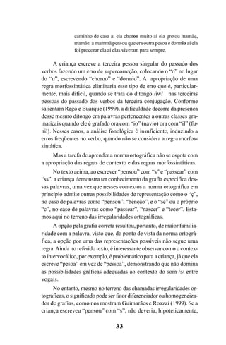 33
caminho de casa aí ela choroo muito aí ela gretou mamãe,
mamãe, a mammã pensou que era outra pesoa e dormio aí ela
foi procorar ela aí elas viveram para sempre.
A criança escreve a terceira pessoa singular do passado dos
verbos fazendo um erro de supercorreção, colocando o “o” no lugar
do “u”, escrevendo “choroo” e “dormio”. A apropriação de uma
regra morfossintática eliminaria esse tipo de erro que é, particular-
mente, mais difícil, quando se trata do ditongo /iw/ nas terceiras
pessoas do passado dos verbos da terceira conjugação. Conforme
salientam Rego e Buarque (1999), a dificuldade decorre da presença
desse mesmo ditongo em palavras pertencentes a outras classes gra-
maticais quando ele é grafado ora com “io” (navio) ora com “il” (fu-
nil). Nesses casos, a análise fonológica é insuficiente, induzindo a
erros freqüentes no verbo, quando não se considera a regra morfos-
sintática.
Mas a tarefa de aprender a norma ortográfica não se esgota com
a apropriação das regras de contexto e das regras morfossintáticas.
No texto acima, ao escrever “pensou” com “s” e “passear” com
“ss”, a criança demonstra ter conhecimento da grafia específica des-
sas palavras, uma vez que nesses contextos a norma ortográfica em
princípio admite outras possibilidades de representação como o “ç”,
no caso de palavras como “pensou”, “bênção”, e o “sc” ou o próprio
“c”, no caso de palavras como “passear”, “nascer” e “tecer”. Esta-
mos aqui no terreno das irregularidades ortográficas.
A opção pela grafia correta resultou, portanto, de maior familia-
ridade com a palavra, visto que, do ponto de vista da norma ortográ-
fica, a opção por uma das representações possíveis não segue uma
regra.Ainda no referido texto, é interessante observar como o contex-
to intervocálico, por exemplo, é problemático para a criança, já que ela
escreve “pesoa” em vez de “pessoa”, demonstrando que não domina
as possibilidades gráficas adequadas ao contexto do som /s/ entre
vogais.
No entanto, mesmo no terreno das chamadas irregularidades or-
tográficas, o significado pode ser fator diferenciador ou homogeneiza-
dor de grafias, como nos mostram Guimarães e Roazzi (1999). Se a
criança escreveu “pensou” com “s”, não deveria, hipoteticamente,
Ortografia na sala de aula0607finalgrafica.pmd 23/6/2009, 11:3333
 