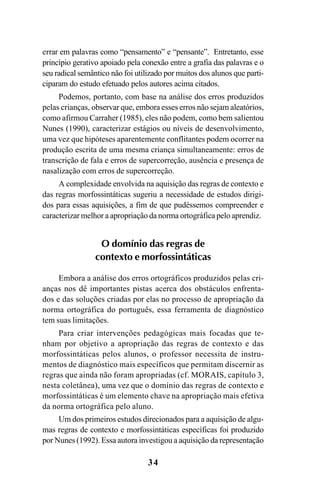 34
errar em palavras como “pensamento” e “pensante”. Entretanto, esse
princípio gerativo apoiado pela conexão entre a grafia das palavras e o
seu radical semântico não foi utilizado por muitos dos alunos que parti-
ciparam do estudo efetuado pelos autores acima citados.
Podemos, portanto, com base na análise dos erros produzidos
pelas crianças, observar que, embora esses erros não sejam aleatórios,
como afirmou Carraher (1985), eles não podem, como bem salientou
Nunes (1990), caracterizar estágios ou níveis de desenvolvimento,
uma vez que hipóteses aparentemente conflitantes podem ocorrer na
produção escrita de uma mesma criança simultaneamente: erros de
transcrição de fala e erros de supercorreção, ausência e presença de
nasalização com erros de supercorreção.
A complexidade envolvida na aquisição das regras de contexto e
das regras morfossintáticas sugeriu a necessidade de estudos dirigi-
dos para essas aquisições, a fim de que pudéssemos compreender e
caracterizar melhor a apropriação da norma ortográfica pelo aprendiz.
O domínio das regras de
contexto e morfossintáticas
Embora a análise dos erros ortográficos produzidos pelas cri-
anças nos dê importantes pistas acerca dos obstáculos enfrenta-
dos e das soluções criadas por elas no processo de apropriação da
norma ortográfica do português, essa ferramenta de diagnóstico
tem suas limitações.
Para criar intervenções pedagógicas mais focadas que te-
nham por objetivo a apropriação das regras de contexto e das
morfossintáticas pelos alunos, o professor necessita de instru-
mentos de diagnóstico mais específicos que permitam discernir as
regras que ainda não foram apropriadas (cf. MORAIS, capítulo 3,
nesta coletânea), uma vez que o domínio das regras de contexto e
morfossintáticas é um elemento chave na apropriação mais efetiva
da norma ortográfica pelo aluno.
Um dos primeiros estudos direcionados para a aquisição de algu-
mas regras de contexto e morfossintáticas específicas foi produzido
por Nunes (1992). Essa autora investigou a aquisição da representação
Ortografia na sala de aula0607finalgrafica.pmd 23/6/2009, 11:3334
 