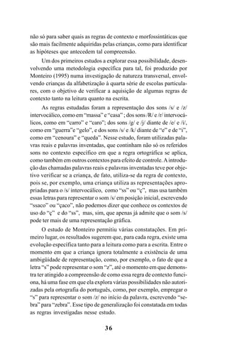 36
não só para saber quais as regras de contexto e morfossintáticas que
são mais facilmente adquiridas pelas crianças, como para identificar
as hipóteses que antecedem tal compreensão.
Um dos primeiros estudos a explorar essa possibilidade, desen-
volvendo uma metodologia específica para tal, foi produzido por
Monteiro (1995) numa investigação de natureza transversal, envol-
vendo crianças da alfabetização à quarta série de escolas particula-
res, com o objetivo de verificar a aquisição de algumas regras de
contexto tanto na leitura quanto na escrita.
As regras estudadas foram a representação dos sons /s/ e /z/
intervocálico, como em “massa” e “casa” ; dos sons /R/ e /r/ intervocá-
licos, como em “carro” e “caro”; dos sons /g/ e /j/ diante de /e/ e /i/,
como em “guerra”e “gelo”, e dos sons /s/ e /k/ diante de “e” e de “i”,
como em “cenoura” e “queda”. Nesse estudo, foram utilizadas pala-
vras reais e palavras inventadas, que continham não só os referidos
sons no contexto específico em que a regra ortográfica se aplica,
como também em outros contextos para efeito de controle.Aintrodu-
ção das chamadas palavras reais e palavras inventadas teve por obje-
tivo verificar se a criança, de fato, utiliza-se da regra de contexto,
pois se, por exemplo, uma criança utiliza as representações apro-
priadas para o /s/ intervocálico, como “ss” ou “ç”, mas usa também
essas letras para representar o som /s/ em posição inicial, escrevendo
“ssaco” ou “çaco”, não podemos dizer que conhece os contextos de
uso do “ç” e do “ss”, mas, sim, que apenas já admite que o som /s/
pode ter mais de uma representação gráfica.
O estudo de Monteiro permitiu várias constatações. Em pri-
meiro lugar, os resultados sugerem que, para cada regra, existe uma
evolução específica tanto para a leitura como para a escrita. Entre o
momento em que a criança ignora totalmente a existência de uma
ambigüidade de representação, como, por exemplo, o fato de que a
letra “s” pode representar o som “z”, até o momento em que demons-
tra ter atingido a compreensão de como essa regra de contexto funci-
ona, há uma fase em que ela explora várias possibilidades não autori-
zadas pela ortografia do português, como, por exemplo, empregar o
“s” para representar o som /z/ no início da palavra, escrevendo “se-
bra” para “zebra”. Esse tipo de generalização foi constatada em todas
as regras investigadas nesse estudo.
Ortografia na sala de aula0607finalgrafica.pmd 23/6/2009, 11:3336
 