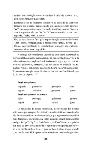 38
sofrem uma redução e correspondem à unidade sonora / o /,
como em: perguntou, caçador.
Representação do morfema indicativo do passado do verbo de
terceira conjugação, representado graficamente pelo ditongo
“iu”, que na pronúncia corresponde à unidade sonora / iw /, a
qual é representada por “io” e “il” no substantivo, como em:
repartiu, fugiu, barril e pavio.
Uso da nasalização final para representação do som /ãw/ com
“am” átono, representando o passado dos verbos, e com “ão”
tônico, representando os substantivos oxítonos masculinos,
como em: desonram, requeijão.
A criança foi considerada usuária de uma regra contextual ou
morfossintática quando demonstrava, na sua escrita de palavras e de
palavras inventadas, o pleno domínio do uso da regra, seja no contexto
alvo (ex. guitarrista, corredor), seja nos contextos controle (ex. ra-
quetão, regime, garimpam, guarajuba, honra e genro), demonstran-
do, como no exemplo transcrito abaixo, que já tem o domínio adequa-
do do uso do dígrafo “rr”:
Escritadepalavras:
raquetão guitarrista garimpão onra
regime corredor garajuba genro
Escritadepalavrasinventadas:
rajão parregou guirompa guenra
rugipá gerrio carimã jonra
Os resultados do estudo mostraram, à semelhança dos estudos
anteriores, que as regras de contexto e morfossintáticas investigadas
não foram adquiridas simultaneamente, e que algumas são adquiridas
mais facilmente que outras. De todas as regras investigadas, apenas
os dígrafos “gu” e “qu” e a desinência verbal “ou” foram apropriadas
por mais de 50% dos alunos de 3a
série da escola particular e de 4a
série da escola pública. Essas regras, embora tenham se apresentado
como as de mais fácil apropriação, não foram dominadas gerativa-
Ortografia na sala de aula0607finalgrafica.pmd 23/6/2009, 11:3338
 