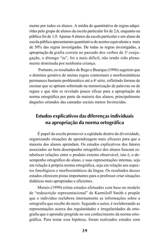 39
mente por todos os alunos. A média do quantitativo de regras adqui-
ridas pelo grupo de alunos da escola particular foi de 2,6, enquanto na
pública foi de 1,9. Apenas 4 alunos da escola particular e um aluno da
escola pública apresentaram quantitativo de acertos equivalente a mais
de 50% das regras investigadas. De todas as regras investigadas, a
apropriação da grafia correta no passado dos verbos de 3a
conju-
gação, o ditongo “iu”, foi a mais difícil, não tendo sido plena-
mente dominada por nenhuma criança.
Portanto, os resultados de Rego e Buarque (1996) sugerem que
o domínio gerativo de muitas regras contextuais e morfossintáticas
permanece bastante problemático até a 4a
série, refletindo formas de
ensinar que se apóiam sobretudo na memorização de palavras ou de
regras e que têm se revelado pouco eficaz para a apropriação da
norma ortográfica por parte da maioria dos alunos, principalmente
daqueles oriundos das camadas sociais menos favorecidas.
Estudos explicativos das diferenças individuais
na apropriação da norma ortográfica
É papel da escola promover a eqüidade dentro da diversidade,
organizando situações de aprendizagem mais eficazes para que a
maioria dos alunos aprendam. Os estudos explicativos dos fatores
associados ao bom desempenho ortográfico dos alunos buscam es-
tabelecer relações entre o produto externo observável, isto é, o de-
sempenho ortográfico do aluno, e suas representações internas, seja
em relação à própria norma ortográfica, seja em relação aos aspec-
tos fonológicos e morfossintáticos da língua. Os resultados desses
estudos oferecem pistas importantes para o professor criar situações
didáticas mais apropriadas e eficientes.
Morais (1999) relata estudos efetuados com base no modelo
de “redescrição representacional” de Karmiloff Smith e propõe
que o indivíduo reelabora internamente as informações sobre a
ortografia que recebe do meio. Segundo o autor, é reelaborando as
representações acerca das regularidades e irregularidades da orto-
grafia que o aprendiz progride no seu conhecimento da norma orto-
gráfica. Para testar essa hipótese, foram realizados estudos com
Ortografia na sala de aula0607finalgrafica.pmd 23/6/2009, 11:3339
 