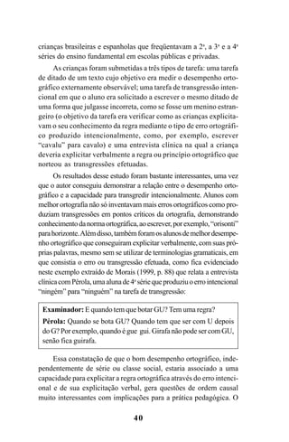 40
crianças brasileiras e espanholas que freqüentavam a 2a
, a 3a
e a 4a
séries do ensino fundamental em escolas públicas e privadas.
As crianças foram submetidas a três tipos de tarefa: uma tarefa
de ditado de um texto cujo objetivo era medir o desempenho orto-
gráfico externamente observável; uma tarefa de transgressão inten-
cional em que o aluno era solicitado a escrever o mesmo ditado de
uma forma que julgasse incorreta, como se fosse um menino estran-
geiro (o objetivo da tarefa era verificar como as crianças explicita-
vam o seu conhecimento da regra mediante o tipo de erro ortográfi-
co produzido intencionalmente, como, por exemplo, escrever
“cavalu” para cavalo) e uma entrevista clínica na qual a criança
deveria explicitar verbalmente a regra ou princípio ortográfico que
norteou as transgressões efetuadas.
Os resultados desse estudo foram bastante interessantes, uma vez
que o autor conseguiu demonstrar a relação entre o desempenho orto-
gráfico e a capacidade para transgredir intencionalmente. Alunos com
melhor ortografia não só inventavam mais erros ortográficos como pro-
duziam transgressões em pontos críticos da ortografia, demonstrando
conhecimentodanormaortográfica,aoescrever,porexemplo,“orisonti”
parahorizonte.Alémdisso,tambémforamosalunosdemelhordesempe-
nho ortográfico que conseguiram explicitar verbalmente, com suas pró-
prias palavras, mesmo sem se utilizar de terminologias gramaticais, em
que consistia o erro ou transgressão efetuada, como fica evidenciado
neste exemplo extraído de Morais (1999, p. 88) que relata a entrevista
clínicacomPérola,umaalunade4a
sériequeproduziuoerrointencional
“ningém” para “ninguém” na tarefa de transgressão:
Examinador: E quando tem que botar GU? Tem uma regra?
Pérola: Quando se bota GU? Quando tem que ser com U depois
do G? Por exemplo, quando é gue gui. Girafa não pode ser com GU,
senão fica guirafa.
Essa constatação de que o bom desempenho ortográfico, inde-
pendentemente de série ou classe social, estaria associado a uma
capacidade para explicitar a regra ortográfica através do erro intenci-
onal e de sua explicitação verbal, gera questões de ordem causal
muito interessantes com implicações para a prática pedagógica. O
Ortografia na sala de aula0607finalgrafica.pmd 23/6/2009, 11:3340
 