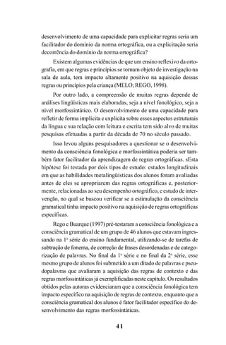 41
desenvolvimento de uma capacidade para explicitar regras seria um
facilitador do domínio da norma ortográfica, ou a explicitação seria
decorrência do domínio da norma ortográfica?
Existem algumas evidências de que um ensino reflexivo da orto-
grafia, em que regras e princípios se tornam objeto de investigação na
sala de aula, tem impacto altamente positivo na aquisição dessas
regras ou princípios pela criança (MELO; REGO, 1998).
Por outro lado, a compreensão de muitas regras depende de
análises lingüísticas mais elaboradas, seja a nível fonológico, seja a
nível morfossintático. O desenvolvimento de uma capacidade para
refletir de forma implícita e explícita sobre esses aspectos estruturais
da língua e sua relação com leitura e escrita tem sido alvo de muitas
pesquisas efetuadas a partir da década de 70 no século passado.
Isso levou alguns pesquisadores a questionar se o desenvolvi-
mento da consciência fonológica e morfossintática poderia ser tam-
bém fator facilitador da aprendizagem de regras ortográficas. sEsta
hipótese foi testada por dois tipos de estudo: estudos longitudinais
em que as habilidades metalingüísticas dos alunos foram avaliadas
antes de eles se apropriarem das regras ortográficas e, posterior-
mente, relacionadas ao seu desempenho ortográfico, e estudo de inter-
venção, no qual se buscou verificar se a estimulação da consciência
gramatical tinha impacto positivo na aquisição de regras ortográficas
específicas.
Rego e Buarque (1997) pré-testaram a consciência fonológica e a
consciência gramatical de um grupo de 46 alunos que estavam ingres-
sando na 1a
série do ensino fundamental, utilizando-se de tarefas de
subtração de fonema, de correção de frases desordenadas e de catego-
rização de palavras. No final da 1a
série e no final da 2a
série, esse
mesmo grupo de alunos foi submetido a um ditado de palavras e pseu-
dopalavras que avaliaram a aquisição das regras de contexto e das
regras morfossintáticas já exemplificadas neste capítulo. Os resultados
obtidos pelas autoras evidenciaram que a consciência fonológica tem
impacto específico na aquisição de regras de contexto, enquanto que a
consciência gramatical dos alunos é fator facilitador específico do de-
senvolvimento das regras morfossintáticas.
Ortografia na sala de aula0607finalgrafica.pmd 23/6/2009, 11:3341
 