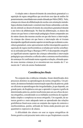 42
A relação entre o desenvolvimento da consciência gramatical e a
aquisição de regras ortográficas que envolvem esse tipo de análise foi
posteriormenteconsolidadanumestudoefetuadoporMelo(2002). Nele,
criançasemclassesdealfabetizaçãodeescolascomorientação metodo-
lógica distinta (tradicional e construtivista) foram submetidas a ativida-
des de estímulo ao desenvolvimento da consciência gramatical durante
o ano letivo da alfabetização. No final da alfabetização, os alunos das
classes em que houve a intervenção pedagógica foram comparados aos
de outras classes das mesmas escolas em que não houve a intervenção.
As crianças das classes em que houve a intervenção não só tiveram
desempenhosignificativamentesuperioremtarefasqueavaliaramacons-
ciência gramatical, como apresentaram melhor desempenho quanto à
aquisição de regras morfossintáticas avaliadas por tarefas semelhan-
tes às utilizadas por Rego e Buarque (1997). O desempenho ortográfi-
co significativamente superior das crianças submetidas à intervenção
pedagógica que estimulou a reflexão sobre a estrutura morfossintática
de sentenças foi confirmado numa segunda avaliação, efetuada quan-
do essas mesmas crianças já se encontravam nos meados do 1o
se-
mestre da 1a
série do ensino fundamental.
Considerações finais
No conjunto das evidências relatadas, foram identificados dois
processos distintos na aprendizagem da norma ortográfica. Um pri-
meiro, de natureza limitada à memorização específica de palavras, pode
ser eficiente na aprendizagem das irregularidades, já que depende, em
grande parte, da freqüência com que o aprendiz é exposto à grafia de
determinadas palavras, porém insuficiente para um uso eficaz da nor-
ma ortográfica, considerando-se as múltiplas ocorrências de regulari-
dades simples e complexas na nossa ortografia. Um segundo, de na-
tureza gerativa e mais adequado tanto ao aprendizado das relações
grafofônicas biunívocas como ao conjunto das regras de contexto e
morfossintáticas, porém, utilizado de forma ainda precária por um
quantitativo expressivo de alunos.
A dificuldade dos alunos em usar as regras ortográficas de
forma gerativa está presente tanto entre os que freqüentam a escola
Ortografia na sala de aula0607finalgrafica.pmd 23/6/2009, 11:3342
 