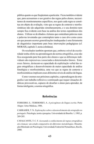 43
pública quanto os que freqüentam a particular. Ficou também evidente
que, para acessarmos o uso gerativo das regras pelos alunos, necessi-
tamos de monitoramentos específicos, nos quais cada regra se consti-
tua em objeto de avaliação, visto que as regras de contexto e morfos-
sintáticas não são adquiridas simultaneamente, e o seu domínio nem
sempre fica evidente com base na análise dos textos espontâneos dos
alunos. Utilizar-se de ditados e leituras que contenham palavras reais
e palavras inventadas que contemplem tanto o caso alvo como casos
em que possam ocorrer generalizações inadequadas é uma ferramenta
de diagnóstico importante para boas intervenções pedagógicas (cf.
MORAIS, capítulo 3, nesta coletânea).
Os resultados também apontam que, embora o nível de escola-
ridade tenha efeito na aprendizagem da norma ortográfica, essa não
fica assegurada para boa parte dos alunos e que as diferenças indi-
viduais são expressivas e associadas a determinados fatores. Entre
esses fatores, destacam-se capacidade de explicitação verbal das re-
gras ortográficas e desenvolvimento de maior capacidade de análise
fonológica e morfossintática, uma vez que as regras de contexto e
morfossintáticas implicam esses diferentes níveis de análise da língua.
Como veremos nos próximos capítulos, a aprendizagem da orto-
grafia é um trabalho reflexivo e continuado que requer situações di-
dáticas provocativas, capazes de desafiar o aluno para aprender, de
forma inteligente, a norma ortográfica.
Referências
FERREIRO, E.; TEBEROSKY, A. A psicogênese da língua escrita. Porto
Alegre: Artes Médicas, 1986.
CARRAHER, T. N. Explorações sobre o desenvolvimento da ortografia no
português. Psicologia, teoria e pesquisa. Universidade de Brasília: 1, 1985, p.
269-285.
CAVALCANTE, T. C. F. Acessando o conhecimento de regras ortográficas
em crianças: um estudo comparativo de diferentes metodologias. Disserta-
ção (Mestrado em Psicologia). Universidade Federal de Pernambuco, Recife,
2000.
Ortografia na sala de aula0607finalgrafica.pmd 23/6/2009, 11:3343
 