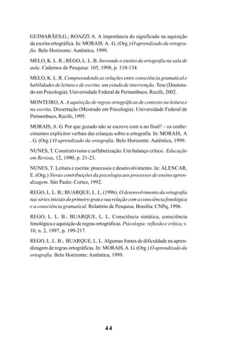 44
GUIMARÃES,G.; ROAZZI A. A importância do significado na aquisição
da escrita ortográfica. In: MORAIS A . G. (Org.) O aprendizado da ortogra-
fia. Belo Horizonte: Autêntica, 1999.
MELO, K. L. R.; REGO, L. L. B. Inovando o ensino da ortografia na sala de
aula. Cadernos de Pesquisa: 105, 1998, p. 110-134.
MELO, K. L. R. Compreendendo as relações entre consciência gramatical e
habilidades de leitura e de escrita: um estudo de intervenção.Tese (Doutora-
do em Psicologia). Universidade Federal de Pernambuco, Recife, 2002.
MONTEIRO,A. A aquisição de regras ortográficas de contexto na leitura e
na escrita. Dissertação (Mestrado em Psicologia). Universidade Federal de
Pernambuco, Recife, 1995.
MORAIS, A. G. Por que gozado não se escreve com u no final? – os conhe-
cimentos explícitos verbais das crianças sobre a ortografia. In: MORAIS, A
. G. (Org.) O aprendizado da ortografia. Belo Horizonte: Autêntica, 1999.
NUNES, T. Construtivismo e aslfabetização. Um balanço crítico. Educação
em Revista, 12, 1990, p. 21-23.
NUNES, T. Leitura e escrita: processos e desenvolvimento. In: ALENCAR,
E. (Org.) Novas contribuições da psicologia aos processos de ensino apren-
dizagem. São Paulo: Cortez, 1992.
REGO, L. L. B.; BUARQUE, L. L. (1996). O desenvolvimento da ortografia
nas séries iniciais do primeiro grau e sua relação com a consciência fonológica
e a consciência gramatical. Relatório de Pesquisa. Brasília: CNPq, 1996.
REGO, L. L. B.; BUARQUE, L. L. Consciência sintática, consciência
fonológica e aquisição de regras ortográficas. Psicologia: reflexão e crítica, v.
10, n. 2, 1997, p. 199-217.
REGO, L. L. B.; BUARQUE, L. L. Algumas fontes de dificuldade na apren-
dizagem de regras ortográficas. In: MORAIS,A. G. (Org.) O aprendizado da
ortografia. Belo Horizonte: Autêntica, 1999.
Ortografia na sala de aula0607finalgrafica.pmd 23/6/2009, 11:3344
 