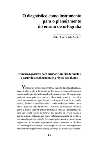 45
O diagnóstico como instrumento
para o planejamento
do ensino de ortografia
Artur Gomes de Morais
Primeiros acordos: para ensinar é preciso ter metas
e partir dos conhecimentos prévios dos alunos
Vimos que, ao longo da História, o ensino de ortografia muitas
vezes tendeu a não sistematizar, de forma progressiva, o tratamento
dado a cada uma das dificuldades de nossa norma. Dentro de uma
perspectiva que priorizava mais a verificação de erros e acertos – des-
considerando que as regularidades e as irregularidades da norma são
muitas, distintas e multifacetadas –, havia tendência a cobrar que o
aluno “acertasse tudo de uma vez”. Por meio de atividades limitadas
como o ditado, também existia embutida a idéia de “ensinar tudo de
uma vez”. Note-se que, ao fazer os tais ditados, se levava o aluno a
copiar todas as palavras que errou, independentemente de ele ter se
equivocado quanto à notação de casos regulares ou irregulares, ou de
as palavras em que os erros apareceram serem raras ou de uso freqüen-
te. Para complicar a situação, nem sempre se definiam metas quanto ao
rendimento ortográfico dos alunos, ao longo da escolaridade básica.
Ortografia na sala de aula0607finalgrafica.pmd 23/6/2009, 11:3345
 