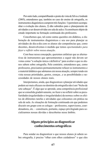 47
Poroutrolado,compartilhandoopontodevistadeSilvaeAndrade
(2005), entendemos que, também no caso do ensino de ortografia, os
instrumentos diagnósticos cumprem três funções: 1) permitem acompa-
nhar a evolução dos alunos, 2) dão subsídios para o planejamento de
atividades a ser desenvolvidas em sala de aula e 3) constituem objeto de
estudo importante na formação continuada dos professores.
Concebemos que, tal como outras questões em didática, a ela-
boração de instrumentos diagnósticos e seu uso para planejar as
atividades do dia-a-dia com os alunos são competências que, como
docentes, desenvolvemos à medida que temos oportunidades para
fazer e refletir sobre nossa atuação.
Com base nessa concepção, queremos enfatizar que as alterna-
tivas de instrumentos que apresentaremos a seguir não devem ser
vistas como “a solução única e definitiva” para avaliar o que os alu-
nos sabem sobre ortografia. Pelo contrário, entendemos que, como
professores, precisamos permanentemente refazer os instrumentos e
o material didático que adotamos em nossa atuação, sempre tendo em
vista nossas prioridades, gostos, crenças...e as possibilidades e ne-
cessidades de nossos alunos reais.
Interpretamos, ainda, que diagnosticar e planejar atividades que
podem ser mais eficazes no domínio da ortografia não é um “bicho de
sete cabeças”. É algo que se aprende, uma competência profissional
que se consolida gradativamente, no fazer e no refletir sobre as pecu-
liaridades (regularidades e irregularidades) da norma e sobre os efei-
tos de diferentes tarefas e atividades que colocamos em prática na
sala de aula. As situações de formação continuada em que podemos
discutir em grupo com os colegas – professores, supervisores, coor-
denadores, etc. – constituem, portanto, espaço privilegiado para so-
cializarmos nossas dúvidas e descobertas nesse âmbito.
Alguns princípios ao diagnosticar
conhecimentos ortográficos
Para sondar ou diagnosticar o que nossos alunos já sabem so-
bre ortografia, é preciso “olhar com olhos cuidadosos” o que eles
Ortografia na sala de aula0607finalgrafica.pmd 23/6/2009, 11:3347
 