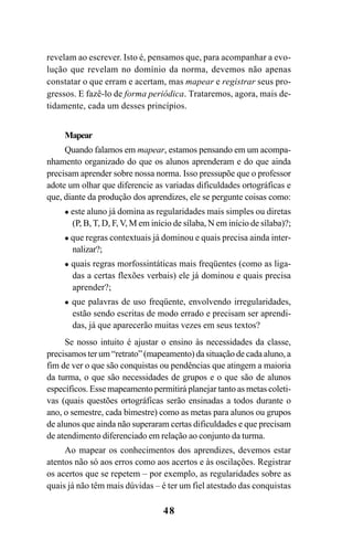 48
revelam ao escrever. Isto é, pensamos que, para acompanhar a evo-
lução que revelam no domínio da norma, devemos não apenas
constatar o que erram e acertam, mas mapear e registrar seus pro-
gressos. E fazê-lo de forma periódica. Trataremos, agora, mais de-
tidamente, cada um desses princípios.
Mapear
Quando falamos em mapear, estamos pensando em um acompa-
nhamento organizado do que os alunos aprenderam e do que ainda
precisam aprender sobre nossa norma. Isso pressupõe que o professor
adote um olhar que diferencie as variadas dificuldades ortográficas e
que, diante da produção dos aprendizes, ele se pergunte coisas como:
este aluno já domina as regularidades mais simples ou diretas
(P, B, T, D, F, V, M em início de sílaba, N em início de sílaba)?;
que regras contextuais já dominou e quais precisa ainda inter-
nalizar?;
quais regras morfossintáticas mais freqüentes (como as liga-
das a certas flexões verbais) ele já dominou e quais precisa
aprender?;
que palavras de uso freqüente, envolvendo irregularidades,
estão sendo escritas de modo errado e precisam ser aprendi-
das, já que aparecerão muitas vezes em seus textos?
Se nosso intuito é ajustar o ensino às necessidades da classe,
precisamos ter um “retrato” (mapeamento) da situação de cada aluno, a
fim de ver o que são conquistas ou pendências que atingem a maioria
da turma, o que são necessidades de grupos e o que são de alunos
específicos. Esse mapeamento permitirá planejar tanto as metas coleti-
vas (quais questões ortográficas serão ensinadas a todos durante o
ano, o semestre, cada bimestre) como as metas para alunos ou grupos
de alunos que ainda não superaram certas dificuldades e que precisam
de atendimento diferenciado em relação ao conjunto da turma.
Ao mapear os conhecimentos dos aprendizes, devemos estar
atentos não só aos erros como aos acertos e às oscilações. Registrar
os acertos que se repetem – por exemplo, as regularidades sobre as
quais já não têm mais dúvidas – é ter um fiel atestado das conquistas
Ortografia na sala de aula0607finalgrafica.pmd 23/6/2009, 11:3348
 