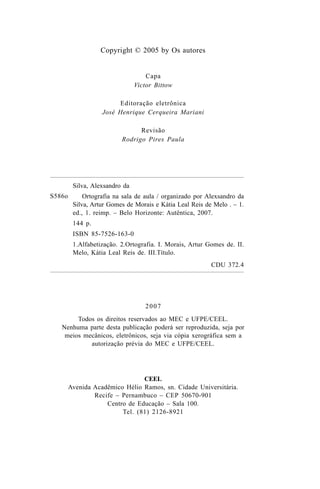 Copyright © 2005 by Os autores
Capa
Victor Bittow
Editoração eletrônica
José Henrique Cerqueira Mariani
Revisão
Rodrigo Pires Paula
S586o
2007
Todos os direitos reservados ao MEC e UFPE/CEEL.
Nenhuma parte desta publicação poderá ser reproduzida, seja por
meios mecânicos, eletrônicos, seja via cópia xerográfica sem a
autorização prévia do MEC e UFPE/CEEL.
CEEL
Avenida Acadêmico Hélio Ramos, sn. Cidade Universitária.
Recife – Pernambuco – CEP 50670-901
Centro de Educação – Sala 100.
Tel. (81) 2126-8921
Silva, Alexsandro da
Ortografia na sala de aula / organizado por Alexsandro da
Silva, Artur Gomes de Morais e Kátia Leal Reis de Melo . – 1.
ed., 1. reimp. – Belo Horizonte: Autêntica, 2007.
144 p.
ISBN 85-7526-163-0
1.Alfabetização. 2.Ortografia. I. Morais, Artur Gomes de. II.
Melo, Kátia Leal Reis de. III.Título.
CDU 372.4
Ortografia na sala de aula0607finalgrafica.pmd 23/6/2009, 11:334
 