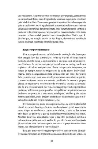 49
querealizaram.Registraroserrosrecorrentes(porexemplo,certastrocas
ou omissões de letras mais freqüentes) é sinalizar o que pode constituir
prioridadeimediata.Finalmente,precisamostertambémolhosespeciais
paraasoscilações,istoé,aquelescasosemqueoraoalunonotaamesma
dificuldadeortográficadeformacorreta,oraofazerradamente.Emboraà
primeira vista possam parecer algo negativo, essas variações entre certo
eerradorevelamumdadopositivo:queoalunojáestáemdúvida,queele
já sabe que, na notação escrita de sua língua, determinada seqüência
sonora pode ser registrada com tal ou qual letra.
Registrar periodicamente
Um acompanhamento cuidadoso da evolução do desempe-
nho ortográfico dos aprendizes torna-se viável, se registramos
periodicamente o que já dominaram e o que precisam ainda apren-
der. Embora, de início, isso pareça trabalhoso, as vantagens de um
registro cuidadoso nos parecem claras: ele permite comparar, ao
longo do tempo, tanto os progressos de cada aluno, individual-
mente, como os alcançados pela turma como um todo. Por outro
lado, permite que, no momento de promoção a uma série seguinte,
o novo professor tenha um retrato detalhado de como o grupo-
classe se encontrava, no domínio da ortografia, quando da conclu-
são do ano letivo anterior. Por fim, esse registro periódico permite ao
professor selecionar quais questões ortográficas vai priorizar no seu
ensino e, ao proceder a uma nova sondagem, avaliar quais metas
foram alcançadas, quais exigem ainda maior investimento (quais difi-
culdades ainda não foram superadas), etc.
Cremos que isso ajuda a nos aproximarmos de algo fundamental
não só no campo da ortografia, mas na educação em geral: a coerência
entre o que se estabelece como prioridades, o que se faz como
atividades de ensino e o que se avalia da aprendizagem dos alunos.
Noutras palavras, entendemos que o registro periódico auxilia a
colocação em prática de uma avaliação que não é mera verificação do
já aprendido, mas que serve para reorientar o próprio ensino: suas
metas, seu planejamento e sua realização.
Para pôr em ação esse registro periódico, pensamos em disposi-
tivos que permitam ao professor assinalar, ao longo do ano letivo, os
Ortografia na sala de aula0607finalgrafica.pmd 23/6/2009, 11:3349
 
