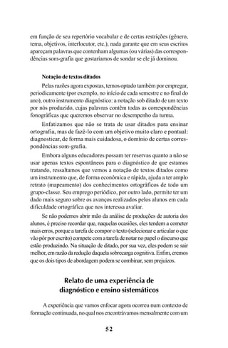 52
em função de seu repertório vocabular e de certas restrições (gênero,
tema, objetivos, interlocutor, etc.), nada garante que em seus escritos
apareçam palavras que contenham algumas (ou várias) das correspon-
dências som-grafia que gostaríamos de sondar se ele já dominou.
Notaçãodetextosditados
Pelas razões agora expostas, temos optado também por empregar,
periodicamente (por exemplo, no início de cada semestre e no final do
ano), outro instrumento diagnóstico: a notação sob ditado de um texto
por nós produzido, cujas palavras contêm todas as correspondências
fonográficas que queremos observar no desempenho da turma.
Enfatizamos que não se trata de usar ditados para ensinar
ortografia, mas de fazê-lo com um objetivo muito claro e pontual:
diagnosticar, de forma mais cuidadosa, o domínio de certas corres-
pondências som-grafia.
Embora alguns educadores possam ter reservas quanto a não se
usar apenas textos espontâneos para o diagnóstico de que estamos
tratando, ressaltamos que vemos a notação de textos ditados como
um instrumento que, de forma econômica e rápida, ajuda a ter amplo
retrato (mapeamento) dos conhecimentos ortográficos de todo um
grupo-classe. Seu emprego periódico, por outro lado, permite ter um
dado mais seguro sobre os avanços realizados pelos alunos em cada
dificuldade ortográfica que nos interessa avaliar.
Se não podemos abrir mão da análise de produções de autoria dos
alunos, é preciso recordar que, naquelas ocasiões, eles tendem a cometer
mais erros, porque a tarefa de compor o texto (selecionar e articular o que
vãopôrporescrito)competecomatarefadenotarnopapelodiscursoque
estão produzindo. Na situação de ditado, por sua vez, eles podem se sair
melhor,emrazãodareduçãodaquelasobrecargacognitiva.Enfim,cremos
que os dois tipos de abordagem podem se combinar, sem prejuízos.
Relato de uma experiência de
diagnóstico e ensino sistemáticos
Aexperiência que vamos enfocar agora ocorreu num contexto de
formaçãocontinuada,noqualnosencontrávamosmensalmentecomum
Ortografia na sala de aula0607finalgrafica.pmd 23/6/2009, 11:3352
 