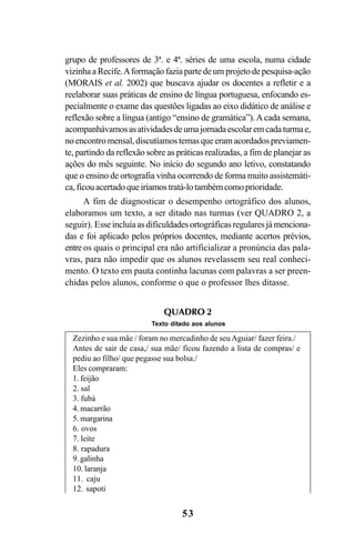 53
grupo de professores de 3ª. e 4ª. séries de uma escola, numa cidade
vizinha a Recife.Aformação fazia parte de um projeto de pesquisa-ação
(MORAIS et al. 2002) que buscava ajudar os docentes a refletir e a
reelaborar suas práticas de ensino de língua portuguesa, enfocando es-
pecialmente o exame das questões ligadas ao eixo didático de análise e
reflexão sobre a língua (antigo “ensino de gramática”).Acada semana,
acompanhávamosasatividadesdeumajornadaescolaremcadaturmae,
noencontromensal,discutíamostemasqueeramacordadospreviamen-
te, partindo da reflexão sobre as práticas realizadas, a fim de planejar as
ações do mês seguinte. No início do segundo ano letivo, constatando
que o ensino de ortografia vinha ocorrendo de forma muito assistemáti-
ca,ficouacertadoqueiríamostratá-lotambémcomoprioridade.
A fim de diagnosticar o desempenho ortográfico dos alunos,
elaboramos um texto, a ser ditado nas turmas (ver QUADRO 2, a
seguir). Esseincluíaasdificuldadesortográficasregularesjámenciona-
das e foi aplicado pelos próprios docentes, mediante acertos prévios,
entre os quais o principal era não artificializar a pronúncia das pala-
vras, para não impedir que os alunos revelassem seu real conheci-
mento. O texto em pauta continha lacunas com palavras a ser preen-
chidas pelos alunos, conforme o que o professor lhes ditasse.
Zezinho e sua mãe / foram no mercadinho de seuAguiar/ fazer feira./
Antes de sair de casa,/ sua mãe/ ficou fazendo a lista de compras/ e
pediu ao filho/ que pegasse sua bolsa./
Eles compraram:
1. feijão
2. sal
3. fubá
4. macarrão
5. margarina
6. ovos
7. leite
8. rapadura
9. galinha
10. laranja
11. caju
12. sapoti
QUADRO 2
Texto ditado aos alunos
Ortografia na sala de aula0607finalgrafica.pmd 23/6/2009, 11:3353
 