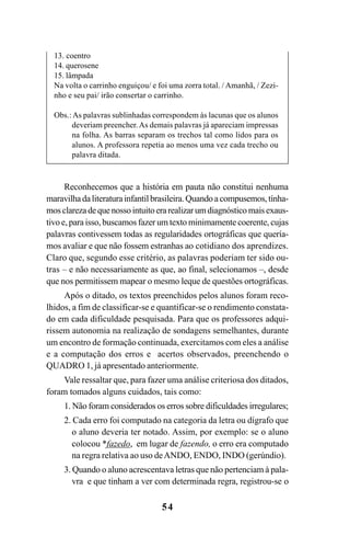 54
Reconhecemos que a história em pauta não constitui nenhuma
maravilhadaliteraturainfantilbrasileira.Quandoacompusemos,tínha-
mosclarezadequenossointuitoerarealizarumdiagnósticomaisexaus-
tivo e, para isso, buscamos fazer um texto minimamente coerente, cujas
palavras contivessem todas as regularidades ortográficas que quería-
mos avaliar e que não fossem estranhas ao cotidiano dos aprendizes.
Claro que, segundo esse critério, as palavras poderiam ter sido ou-
tras – e não necessariamente as que, ao final, selecionamos –, desde
que nos permitissem mapear o mesmo leque de questões ortográficas.
Após o ditado, os textos preenchidos pelos alunos foram reco-
lhidos, a fim de classificar-se e quantificar-se o rendimento constata-
do em cada dificuldade pesquisada. Para que os professores adqui-
rissem autonomia na realização de sondagens semelhantes, durante
um encontro de formação continuada, exercitamos com eles a análise
e a computação dos erros e acertos observados, preenchendo o
QUADRO 1, já apresentado anteriormente.
Vale ressaltar que, para fazer uma análise criteriosa dos ditados,
foram tomados alguns cuidados, tais como:
1. Não foram considerados os erros sobre dificuldades irregulares;
2. Cada erro foi computado na categoria da letra ou dígrafo que
o aluno deveria ter notado. Assim, por exemplo: se o aluno
colocou *fazedo, em lugar de fazendo, o erro era computado
na regra relativa ao uso deANDO, ENDO, INDO (gerúndio).
3. Quando o aluno acrescentava letras que não pertenciam à pala-
vra e que tinham a ver com determinada regra, registrou-se o
13. coentro
14. querosene
15. lâmpada
Na volta o carrinho enguiçou/ e foi uma zorra total. / Amanhã, / Zezi-
nho e seu pai/ irão consertar o carrinho.
Obs.:As palavras sublinhadas correspondem às lacunas que os alunos
deveriam preencher. As demais palavras já apareciam impressas
na folha. As barras separam os trechos tal como lidos para os
alunos. A professora repetia ao menos uma vez cada trecho ou
palavra ditada.
Ortografia na sala de aula0607finalgrafica.pmd 23/6/2009, 11:3354
 