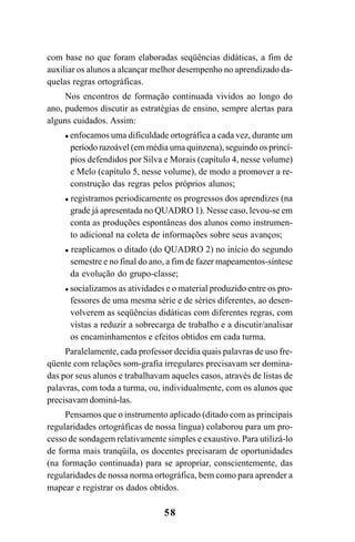 58
com base no que foram elaboradas seqüências didáticas, a fim de
auxiliar os alunos a alcançar melhor desempenho no aprendizado da-
quelas regras ortográficas.
Nos encontros de formação continuada vividos ao longo do
ano, pudemos discutir as estratégias de ensino, sempre alertas para
alguns cuidados. Assim:
enfocamos uma dificuldade ortográfica a cada vez, durante um
período razoável (em média uma quinzena), seguindo os princí-
pios defendidos por Silva e Morais (capítulo 4, nesse volume)
e Melo (capítulo 5, nesse volume), de modo a promover a re-
construção das regras pelos próprios alunos;
registramos periodicamente os progressos dos aprendizes (na
grade já apresentada no QUADRO 1). Nesse caso, levou-se em
conta as produções espontâneas dos alunos como instrumen-
to adicional na coleta de informações sobre seus avanços;
reaplicamos o ditado (do QUADRO 2) no início do segundo
semestre e no final do ano, a fim de fazer mapeamentos-síntese
da evolução do grupo-classe;
socializamos as atividades e o material produzido entre os pro-
fessores de uma mesma série e de séries diferentes, ao desen-
volverem as seqüências didáticas com diferentes regras, com
vistas a reduzir a sobrecarga de trabalho e a discutir/analisar
os encaminhamentos e efeitos obtidos em cada turma.
Paralelamente, cada professor decidia quais palavras de uso fre-
qüente com relações som-grafia irregulares precisavam ser domina-
das por seus alunos e trabalhavam aqueles casos, através de listas de
palavras, com toda a turma, ou, individualmente, com os alunos que
precisavam dominá-las.
Pensamos que o instrumento aplicado (ditado com as principais
regularidades ortográficas de nossa língua) colaborou para um pro-
cesso de sondagem relativamente simples e exaustivo. Para utilizá-lo
de forma mais tranqüila, os docentes precisaram de oportunidades
(na formação continuada) para se apropriar, conscientemente, das
regularidades de nossa norma ortográfica, bem como para aprender a
mapear e registrar os dados obtidos.
Ortografia na sala de aula0607finalgrafica.pmd 23/6/2009, 11:3358
 