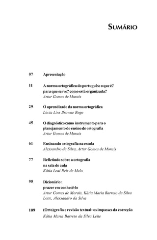 SUMÁRIO
07
11
29
45
61
77
95
109
Apresentação
A norma ortográfica do português: o que é?
para que serve? como está organizada?
Artur Gomes de Morais
Oaprendizadodanormaortográfica
Lúcia Lins Browne Rego
Odiagnósticocomo instrumentopara o
planejamentodoensinodeortografia
Artur Gomes de Morais
Ensinando ortografia na escola
Alexsandro da Silva, Artur Gomes de Morais
Refletindo sobre a ortografia
na sala de aula
Kátia Leal Reis de Melo
Dicionário:
prazer em conhecê-lo
Artur Gomes de Morais, Kátia Maria Barreto da Silva
Leite, Alexsandro da Silva
(Orto)grafia e revisão textual: os impasses da correção
Kátia Maria Barreto da Silva Leite
Ortografia na sala de aula0607finalgrafica.pmd 23/6/2009, 11:335
 