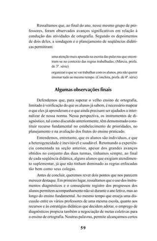59
Ressaltamos que, ao final do ano, nesse mesmo grupo de pro-
fessores, foram observados avanços significativos em relação à
condução das atividades de ortografia. Segundo os depoimentos
de dois deles, a sondagem e o planejamento de seqüências didáti-
cas permitiram:
uma atenção mais apurada na escrita das palavras que encon-
tram-se no contexto das regras trabalhadas; (Márcia, profa.
de 3ª. série)
organizar o que se vai trabalhar com os alunos, pra não querer
ensinar tudo ao mesmo tempo. (Conchita, profa. de 4ª. série)
Algumas observações finais
Defendemos que, para superar o velho ensino de ortografia,
limitado à verificação do que os alunos já sabem, é necessário mapear
o que eles já aprenderam e o que ainda precisam ser ajudados a inter-
nalizar de nossa norma. Nessa perspectiva, os instrumentos de di-
agnóstico, tal como discutido anteriormente, têm demonstrado cons-
tituir recurso fundamental no estabelecimento de prioridades, no
planejamento e na avaliação dos frutos do ensino praticado.
Entendemos, entretanto, que os alunos são indivíduos, e que
a heterogeneidade é inevitável e saudável. Retomando a experiên-
cia comentada na seção anterior, apesar dos grandes avanços
obtidos no conjunto das duas turmas, tínhamos sempre, ao final
de cada seqüência didática, alguns alunos que exigiam atendimen-
to suplementar, já que não tinham dominado as regras enfocadas
tão bem como seus colegas.
Antes de concluir, queremos rever dois pontos que nos parecem
merecer destaque. Em primeiro lugar, ressaltamos que o uso dos instru-
mentos diagnósticos e o conseqüente registro dos progressos dos
alunos permitem acompanhamento não só durante o ano letivo, mas ao
longo do ensino fundamental. Ao mesmo tempo que enseja uma dis-
cussão entre os vários professores de uma mesma escola, quanto aos
recursos e às estratégias didáticas que decidem adotar, o emprego de
diagnósticos propicia também a negociação de metas coletivas para
o ensino de ortografia. Noutras palavras, permite alcançarmos certos
Ortografia na sala de aula0607finalgrafica.pmd 23/6/2009, 11:3359
 
