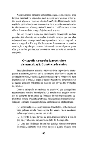 62
Não assumindo nem uma nem outra posição, consideramos uma
terceira perspectiva, segundo a qual a escola deve ensinar ortogra-
fia, mas tratando-a como um objeto de reflexão. Desse modo, neste
capítulo, pretendemos analisar o ensino de ortografia na escola, dis-
tanciando-nos das abordagens tradicionais e considerando a neces-
sidade de ensiná-la (a ortografia) sistematicamente.
Em um primeiro momento, discutiremos brevemente as duas
posições inicialmente apresentadas, tentando mostrar por que elas
não contribuem para que os alunos aprendam a escrever segundo a
norma ortográfica. Em seguida, haveremos de nos ocupar da terceira
concepção – aquela que estamos defendendo – e de algumas ques-
tões que muitos professores se colocam com relação ao ensino de
ortografia.
Ortografia na escola: da repetição e
da memorização à ausência de ensino
Tradicionalmente, a escola sempre atribuiu importância à orto-
grafia. Entretanto, sabe-se que o tratamento dado àquele objeto de
conhecimento era, ou ainda é, muito marcado pela repetição e pela
memorização: o ditado, a cópia, o treino ortográfico e a memorização
de regras estavam presentes na maioria das atividades propostas
aos alunos.
Como a ortografia era ensinada na escola? O que conseguimos
recordar sobre o ensino de ortografia? Os depoimentos a seguir, coleta-
dos no contexto de um curso de formação inicial de professores, de-
monstram como a ortografia era tratada nas escolas onde alguns profes-
sores em formação estudaram durante a infância ou a adolescência:
[...] a mesma [a professora] fazia muitos ditados e solicitava que
cada palavra errada fosse escrita dez vezes. Quem acertasse
todas as palavras, ganhava um ponto.
[...] Recordo-me das tarefas de casa, muita caligrafia e estudo
das palavrinhas que iam cair no ditado do dia seguinte.
[...] Uma das atividades da qual não consigo me esquecer eram
os ditados, que tanto eram feitos na escola quanto em casa com
Ortografia na sala de aula0607finalgrafica.pmd 23/6/2009, 11:3362
 
