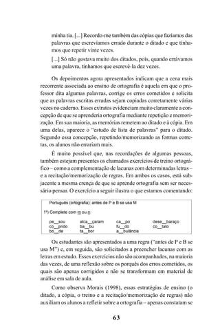 63
minha tia. [...] Recordo-me também das cópias que fazíamos das
palavras que escrevíamos errado durante o ditado e que tínha-
mos que repetir vinte vezes.
[...] Só não gostava muito dos ditados, pois, quando errávamos
uma palavra, tínhamos que escrevê-la dez vezes.
Os depoimentos agora apresentados indicam que a cena mais
recorrente associada ao ensino de ortografia é aquela em que o pro-
fessor dita algumas palavras, corrige os erros cometidos e solicita
que as palavras escritas erradas sejam copiadas corretamente várias
vezes no caderno. Esses extratos evidenciam muito claramente a con-
cepção de que se aprenderia ortografia mediante repetição e memori-
zação. Em sua maioria, as memórias remetem ao ditado e à cópia. Em
uma delas, aparece o “estudo de lista de palavras” para o ditado.
Segundo essa concepção, repetindo/memorizando as formas corre-
tas, os alunos não errariam mais.
É muito possível que, nas recordações de algumas pessoas,
também estejam presentes os chamados exercícios de treino ortográ-
fico – como a complementação de lacunas com determinadas letras –
e a recitação/memorização de regras. Em ambos os casos, está sub-
jacente a mesma crença de que se aprende ortografia sem ser neces-
sário pensar. O exercício a seguir ilustra o que estamos comentando:
Os estudantes são apresentados a uma regra (“antes de P e B se
usa M”) e, em seguida, são solicitados a preencher lacunas com as
letras em estudo. Esses exercícios não são acompanhados, na maioria
das vezes, de uma reflexão sobre os porquês dos erros cometidos, os
quais são apenas corrigidos e não se transformam em material de
análise em sala de aula.
Como observa Morais (1998), essas estratégias de ensino (o
ditado, a cópia, o treino e a recitação/memorização de regras) não
auxiliam os alunos a refletir sobre a ortografia – apenas constatam se
Ortografia na sala de aula0607finalgrafica.pmd 23/6/2009, 11:3363
 