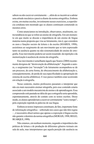 64
sabem ou não escrever corretamente – , além de os incentivar a adotar
uma atitude mecânica e passiva diante da norma ortográfica. Embora
exista, em muitas escolas, investimento nesses exercícios, a experiên-
cia cotidiana tem mostrado que os alunos continuam cometendo os
mesmos erros.
Como anunciamos na introdução, observamos, atualmente, ou-
tra tendência no que se refere ao ensino de ortografia. Em um momen-
to em que muito se discute a importância de um ensino de língua
materna numa proposta que visa ao letramento, isto é, que considera
os usos e funções sociais da leitura e da escrita (SOARES, 1998),
assistimos ao surgimento de um movimento que se tem expressado
tanto na ausência quanto na não-sistematicidade do ensino de orto-
grafia. Esse movimento poderia ser assim resumido: da repetição e da
memorização à ausência de ensino da ortografia.
Esse movimento é semelhante àquele que Soares (2004) recente-
mente designou de “desinvenção da alfabetização”. Segundo a auto-
ra, o surgimento (ou “invenção”) do letramento acompanhou-se de
um processo, de certa forma, de obscurecimento da alfabetização e,
conseqüentemente, de perda de sua especificidade (a apropriação do
sistema de escrita alfabética). E isso parece também estar ocorrendo
em relação à ortografia.
Nesse contexto, muitos professores passaram a interpretar que
não era mais necessário ensinar ortografia, pois esse conteúdo estaria
associado a um modelo mecanicista de ensino e de aprendizagem. Essa
compreensão está pautada na idéia de que a ortografia seria aprendida,
espontaneamente, através do contato com os textos escritos. Desse
modo, os alunos aprenderiam a escrever corretamente “com o tempo”,
pela exposição repetida às palavras de sua língua.
Embora os textos impressos constituam, de fato, importante fonte
de informação ortográfica – sobretudo nos casos que não têm regras
– , é necessário observarmos que apenas a exposição à língua escrita
não garante o domínio da norma ortográfica (MORAIS, 1998; REGO;
BUARQUE,1999).
Não estamos, em nenhum momento, negando a importância das
práticas de leitura e de produção de diferentes gêneros textuais em
sala de aula, mas interpretamos que aquela posição (de ausência ou
Ortografia na sala de aula0607finalgrafica.pmd 23/6/2009, 11:3364
 