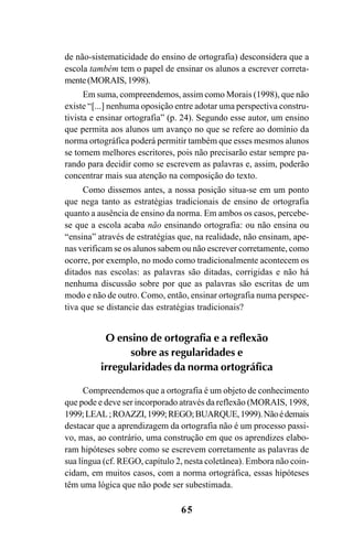 65
de não-sistematicidade do ensino de ortografia) desconsidera que a
escola também tem o papel de ensinar os alunos a escrever correta-
mente(MORAIS,1998).
Em suma, compreendemos, assim como Morais (1998), que não
existe “[...] nenhuma oposição entre adotar uma perspectiva constru-
tivista e ensinar ortografia” (p. 24). Segundo esse autor, um ensino
que permita aos alunos um avanço no que se refere ao domínio da
norma ortográfica poderá permitir também que esses mesmos alunos
se tornem melhores escritores, pois não precisarão estar sempre pa-
rando para decidir como se escrevem as palavras e, assim, poderão
concentrar mais sua atenção na composição do texto.
Como dissemos antes, a nossa posição situa-se em um ponto
que nega tanto as estratégias tradicionais de ensino de ortografia
quanto a ausência de ensino da norma. Em ambos os casos, percebe-
se que a escola acaba não ensinando ortografia: ou não ensina ou
“ensina” através de estratégias que, na realidade, não ensinam, ape-
nas verificam se os alunos sabem ou não escrever corretamente, como
ocorre, por exemplo, no modo como tradicionalmente acontecem os
ditados nas escolas: as palavras são ditadas, corrigidas e não há
nenhuma discussão sobre por que as palavras são escritas de um
modo e não de outro. Como, então, ensinar ortografia numa perspec-
tiva que se distancie das estratégias tradicionais?
O ensino de ortografia e a reflexão
sobre as regularidades e
irregularidades da norma ortográfica
Compreendemos que a ortografia é um objeto de conhecimento
que pode e deve ser incorporado através da reflexão (MORAIS, 1998,
1999;LEAL;ROAZZI,1999;REGO;BUARQUE,1999).Nãoédemais
destacar que a aprendizagem da ortografia não é um processo passi-
vo, mas, ao contrário, uma construção em que os aprendizes elabo-
ram hipóteses sobre como se escrevem corretamente as palavras de
sua língua (cf. REGO, capítulo 2, nesta coletânea). Embora não coin-
cidam, em muitos casos, com a norma ortográfica, essas hipóteses
têm uma lógica que não pode ser subestimada.
Ortografia na sala de aula0607finalgrafica.pmd 23/6/2009, 11:3365
 