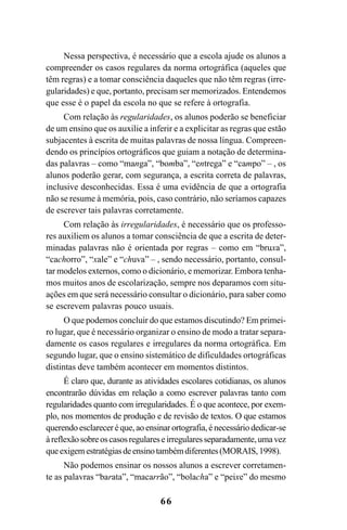 66
Nessa perspectiva, é necessário que a escola ajude os alunos a
compreender os casos regulares da norma ortográfica (aqueles que
têm regras) e a tomar consciência daqueles que não têm regras (irre-
gularidades) e que, portanto, precisam ser memorizados. Entendemos
que esse é o papel da escola no que se refere à ortografia.
Com relação às regularidades, os alunos poderão se beneficiar
de um ensino que os auxilie a inferir e a explicitar as regras que estão
subjacentes à escrita de muitas palavras de nossa língua. Compreen-
dendo os princípios ortográficos que guiam a notação de determina-
das palavras – como “manga”, “bomba”, “entrega” e “campo” – , os
alunos poderão gerar, com segurança, a escrita correta de palavras,
inclusive desconhecidas. Essa é uma evidência de que a ortografia
não se resume à memória, pois, caso contrário, não seríamos capazes
de escrever tais palavras corretamente.
Com relação às irregularidades, é necessário que os professo-
res auxiliem os alunos a tomar consciência de que a escrita de deter-
minadas palavras não é orientada por regras – como em “bruxa”,
“cachorro”, “xale” e “chuva” – , sendo necessário, portanto, consul-
tar modelos externos, como o dicionário, e memorizar. Embora tenha-
mos muitos anos de escolarização, sempre nos deparamos com situ-
ações em que será necessário consultar o dicionário, para saber como
se escrevem palavras pouco usuais.
O que podemos concluir do que estamos discutindo? Em primei-
ro lugar, que é necessário organizar o ensino de modo a tratar separa-
damente os casos regulares e irregulares da norma ortográfica. Em
segundo lugar, que o ensino sistemático de dificuldades ortográficas
distintas deve também acontecer em momentos distintos.
É claro que, durante as atividades escolares cotidianas, os alunos
encontrarão dúvidas em relação a como escrever palavras tanto com
regularidades quanto com irregularidades. É o que acontece, por exem-
plo, nos momentos de produção e de revisão de textos. O que estamos
querendo esclarecer é que, ao ensinar ortografia, é necessário dedicar-se
àreflexãosobreoscasosregulareseirregularesseparadamente,umavez
queexigemestratégiasdeensinotambémdiferentes(MORAIS,1998).
Não podemos ensinar os nossos alunos a escrever corretamen-
te as palavras “barata”, “macarrão”, “bolacha” e “peixe” do mesmo
Ortografia na sala de aula0607finalgrafica.pmd 23/6/2009, 11:3366
 