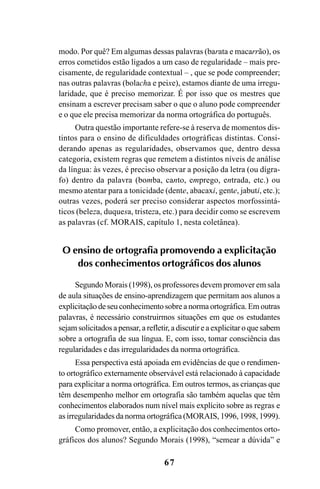 67
modo. Por quê? Em algumas dessas palavras (barata e macarrão), os
erros cometidos estão ligados a um caso de regularidade – mais pre-
cisamente, de regularidade contextual – , que se pode compreender;
nas outras palavras (bolacha e peixe), estamos diante de uma irregu-
laridade, que é preciso memorizar. É por isso que os mestres que
ensinam a escrever precisam saber o que o aluno pode compreender
e o que ele precisa memorizar da norma ortográfica do português.
Outra questão importante refere-se à reserva de momentos dis-
tintos para o ensino de dificuldades ortográficas distintas. Consi-
derando apenas as regularidades, observamos que, dentro dessa
categoria, existem regras que remetem a distintos níveis de análise
da língua: às vezes, é preciso observar a posição da letra (ou dígra-
fo) dentro da palavra (bomba, canto, emprego, entrada, etc.) ou
mesmo atentar para a tonicidade (dente, abacaxi, gente, jabuti, etc.);
outras vezes, poderá ser preciso considerar aspectos morfossintá-
ticos (beleza, duquesa, tristeza, etc.) para decidir como se escrevem
as palavras (cf. MORAIS, capítulo 1, nesta coletânea).
O ensino de ortografia promovendo a explicitação
dos conhecimentos ortográficos dos alunos
Segundo Morais (1998), os professores devem promover em sala
de aula situações de ensino-aprendizagem que permitam aos alunos a
explicitação de seu conhecimento sobre a norma ortográfica. Em outras
palavras, é necessário construirmos situações em que os estudantes
sejam solicitados a pensar, a refletir, a discutir e a explicitar o que sabem
sobre a ortografia de sua língua. E, com isso, tomar consciência das
regularidades e das irregularidades da norma ortográfica.
Essa perspectiva está apoiada em evidências de que o rendimen-
to ortográfico externamente observável está relacionado à capacidade
para explicitar a norma ortográfica. Em outros termos, as crianças que
têm desempenho melhor em ortografia são também aquelas que têm
conhecimentos elaborados num nível mais explícito sobre as regras e
as irregularidades da norma ortográfica (MORAIS, 1996, 1998, 1999).
Como promover, então, a explicitação dos conhecimentos orto-
gráficos dos alunos? Segundo Morais (1998), “semear a dúvida” e
Ortografia na sala de aula0607finalgrafica.pmd 23/6/2009, 11:3367
 