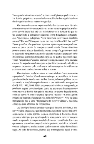 68
“transgredir intencionalmente” seriam estratégias que poderiam ser-
vir àquele propósito: a tomada de consciência das regularidades e
das irregularidades da norma ortográfica.
Os alunos devem ter a oportunidade de expressar suas dúvidas
sobre como se escrevem as palavras, assim como os próprios profes-
sores devem incitá-los a tê-las: estimulando-os a duvidar do que es-
tão escrevendo e colocando questões sobre dificuldades ortográfi-
cas. Por exemplo, indagando: “Essa palavra se escreve com essa letra
mesmo? Por quê? Essa palavra se escreve com S ou SS? Por quê?”
Essas questões não precisam aparecer apenas quando o professor
constata que a escrita de uma palavra está errada. Como a função é
promover uma atitude de reflexão sobre a ortografia, parece-nos mui-
to adequado perguntar exatamente quando os alunos escrevem certo
determinada correspondência fonográfica na qual se poderiam equi-
vocar. Perguntando “quando acertam”, rompemos com certa tradição
escolar de só pedir aos alunos para se justificarem quando não dão as
respostas esperadas pelo professor e evitamos que se intimidem em
expressar seus conhecimentos sobre a norma.
Os estudantes também devem ser convidados a “escrever errado
a propósito”. Estudos têm demonstrado que a capacidade de trans-
gressão está relacionada a um melhor desempenho ortográfico: escre-
ver errado a propósito supõe dominar o que está sendo transgredido
(MORAIS, 1996, 1998, 1999).Ao propor atividades de transgressão, o
professor sugere que antecipem como se escreveria incorretamente
certa palavra e discute por que ela não pode ser escrita daquele modo,
e sim de outro: “Como se escreve a palavra “buraco”? Como alguém
poderia se enganar ao escrever essa palavra? Por quê?”. Note-se que a
transgressão não é uma “brincadeira de escrever errado”, mas uma
estratégia para a tomada de consciência.
Ao antecipar formas erradas e compará-las com a correta, o alu-
no vive uma situação de contraste que não existiria caso só lhe apre-
sentássemos a forma correta. Como o importante é discutir as trans-
gressões, saber por que alguém poderia se enganar e escrever daquele
modo, o aprendiz tem oportunidade de tomar consciência dos erros
que comete sem saber e, o que é mais importante, verbalizar e discutir
com os colegas e o professor seus conhecimentos sobre determinada
regra. Ao lado de tudo isso, cremos que a transgressão ajuda a “des-
Ortografia na sala de aula0607finalgrafica.pmd 23/6/2009, 11:3368
 