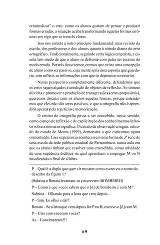 69
criminalizar” o erro: como os alunos gostam de pensar e produzir
formas erradas, a situação acaba transformando aquelas formas errô-
neas em algo que se trata às claras.
Isso nos remete a outro princípio fundamental: uma revisão da
escola, dos professores e dos alunos quanto à atitude diante do erro
ortográfico. Tradicionalmente, seguindo certa lógica empirista, a es-
cola tem medo de que o aluno se defronte com palavras escritas de
modo errado. Por trás desse temor, cremos que existe uma concepção
de aluno como ser passivo, cuja mente seria uma esponja que guarda-
ria, sem refletir, as informações com que se deparasse no exterior.
Numa perspectiva completamente diferente, defendemos que
os erros sejam alçados à condição de objetos de reflexão. Ao semear
dúvidas e promover a produção de transgressões (erros propositais),
queremos discutir com os alunos aquelas formas, porque entende-
mos que eles não são seres passivos, e que a ortografia não é apren-
dida apenas pela repetição e memorização.
O ensino de ortografia passa a ser concebido, nesse sentido,
como espaço de reflexão e de explicitação dos conhecimentos infan-
tis sobre a norma ortográfica. O extrato de observação a seguir, retira-
do do estudo de Moura (1999), demonstra o que estávamos agora
comentando. Essa experiência aconteceu em uma turma de 3ª série de
uma escola da rede pública estadual de Pernambuco, numa aula em
que os alunos tinham que resolver uma cruzadinha, como atividade
de uma seqüência didática na qual aprendiam a empregar M ou N
nasalizando o final de sílabas.
P – Qual é a dupla que quer vir mostrar como escreveu o nome do
desenho da figura 1?
(Sabrina e Renata levantam-se e escrevem: BOMBEIRO)
P – Como é que vocês sabem que o [õ] de bombeiro é com M?
Sabrina – Olhando para a letra que vem depois...
P – Sim. Eu olhei e daí?
Renata – Se a letra que vem depois for P ou B, escrevo o [õ] com M.
P – Elas convenceram vocês?
As – Convenceram!!!
Ortografia na sala de aula0607finalgrafica.pmd 23/6/2009, 11:3369
 
