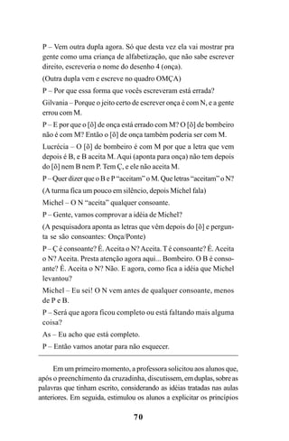 70
P – Vem outra dupla agora. Só que desta vez ela vai mostrar pra
gente como uma criança de alfabetização, que não sabe escrever
direito, escreveria o nome do desenho 4 (onça).
(Outra dupla vem e escreve no quadro OMÇA)
P – Por que essa forma que vocês escreveram está errada?
Gilvania – Porque o jeito certo de escrever onça é com N, e a gente
errou com M.
P – E por que o [õ] de onça está errado com M? O [õ] de bombeiro
não é com M? Então o [õ] de onça também poderia ser com M.
Lucrécia – O [õ] de bombeiro é com M por que a letra que vem
depois é B, e B aceita M. Aqui (aponta para onça) não tem depois
do [õ] nem B nem P. Tem Ç, e ele não aceita M.
P – Quer dizer que o B e P “aceitam” o M. Que letras “aceitam” o N?
(A turma fica um pouco em silêncio, depois Michel fala)
Michel – O N “aceita” qualquer consoante.
P – Gente, vamos comprovar a idéia de Michel?
(A pesquisadora aponta as letras que vêm depois do [õ] e pergun-
ta se são consoantes: Onça/Ponte)
P– Ç é consoante? É.Aceita o N?Aceita.T é consoante? É.Aceita
o N? Aceita. Presta atenção agora aqui... Bombeiro. O B é conso-
ante? É. Aceita o N? Não. E agora, como fica a idéia que Michel
levantou?
Michel – Eu sei! O N vem antes de qualquer consoante, menos
de P e B.
P – Será que agora ficou completo ou está faltando mais alguma
coisa?
As – Eu acho que está completo.
P – Então vamos anotar para não esquecer.
Em um primeiro momento, a professora solicitou aos alunos que,
após o preenchimento da cruzadinha, discutissem,emduplas,sobreas
palavras que tinham escrito, considerando as idéias tratadas nas aulas
anteriores. Em seguida, estimulou os alunos a explicitar os princípios
Ortografia na sala de aula0607finalgrafica.pmd 23/6/2009, 11:3370
 