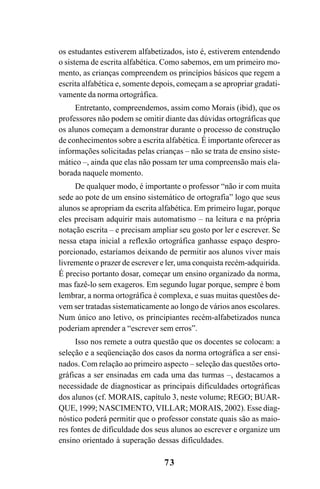 73
os estudantes estiverem alfabetizados, isto é, estiverem entendendo
o sistema de escrita alfabética. Como sabemos, em um primeiro mo-
mento, as crianças compreendem os princípios básicos que regem a
escrita alfabética e, somente depois, começam a se apropriar gradati-
vamente da norma ortográfica.
Entretanto, compreendemos, assim como Morais (ibid), que os
professores não podem se omitir diante das dúvidas ortográficas que
os alunos começam a demonstrar durante o processo de construção
de conhecimentos sobre a escrita alfabética. É importante oferecer as
informações solicitadas pelas crianças – não se trata de ensino siste-
mático –, ainda que elas não possam ter uma compreensão mais ela-
borada naquele momento.
De qualquer modo, é importante o professor “não ir com muita
sede ao pote de um ensino sistemático de ortografia” logo que seus
alunos se apropriam da escrita alfabética. Em primeiro lugar, porque
eles precisam adquirir mais automatismo – na leitura e na própria
notação escrita – e precisam ampliar seu gosto por ler e escrever. Se
nessa etapa inicial a reflexão ortográfica ganhasse espaço despro-
porcionado, estaríamos deixando de permitir aos alunos viver mais
livremente o prazer de escrever e ler, uma conquista recém-adquirida.
É preciso portanto dosar, começar um ensino organizado da norma,
mas fazê-lo sem exageros. Em segundo lugar porque, sempre é bom
lembrar, a norma ortográfica é complexa, e suas muitas questões de-
vem ser tratadas sistematicamente ao longo de vários anos escolares.
Num único ano letivo, os principiantes recém-alfabetizados nunca
poderiam aprender a “escrever sem erros”.
Isso nos remete a outra questão que os docentes se colocam: a
seleção e a seqüenciação dos casos da norma ortográfica a ser ensi-
nados. Com relação ao primeiro aspecto – seleção das questões orto-
gráficas a ser ensinadas em cada uma das turmas –, destacamos a
necessidade de diagnosticar as principais dificuldades ortográficas
dos alunos (cf. MORAIS, capítulo 3, neste volume; REGO; BUAR-
QUE, 1999; NASCIMENTO, VILLAR; MORAIS, 2002). Esse diag-
nóstico poderá permitir que o professor constate quais são as maio-
res fontes de dificuldade dos seus alunos ao escrever e organize um
ensino orientado à superação dessas dificuldades.
Ortografia na sala de aula0607finalgrafica.pmd 23/6/2009, 11:3373
 