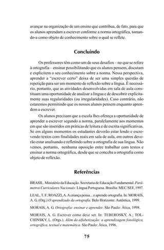 75
avançar na organização de um ensino que contribua, de fato, para que
os alunos aprendam a escrever conforme a norma ortográfica, toman-
do-a como objeto de conhecimento sobre o qual se reflete.
Concluindo
Os professores têm como um de seus desafios – no que se refere
à ortografia – ensinar possibilitando que os alunos pensem, discutam
e explicitem o seu conhecimento sobre a norma. Nessa perspectiva,
aprender a “escrever certo” deixa de ser uma simples questão de
repetição para ser um momento de reflexão sobre a língua. É necessá-
rio, portanto, que as atividades desenvolvidas em sala de aula cons-
tituam uma oportunidade de analisar a língua e de descobrir explicita-
mente suas regularidades (ou irregularidades). Caso contrário, não
estaremos permitindo que os nossos alunos pensem enquanto apren-
dem a escrever.
Os alunos precisam que a escola lhes ofereça a oportunidade de
aprender a escrever segundo a norma, paralelamente aos momentos
em que são inseridos em práticas de leitura e de escrita significativas.
Se em alguns momentos os estudantes deverão estar lendo e escre-
vendo textos com finalidades reais em sala de aula, em outros deve-
rão estar analisando e refletindo sobre a ortografia de sua língua. Não
vemos, portanto, nenhuma oposição entre trabalhar com textos e
ensinar a norma ortográfica, desde que se conceba a ortografia como
objeto de reflexão.
Referências
BRASIL. Ministério da Educação. Secretaria de Educação Fundamental.Parâ-
metros Curriculares Nacionais: Língua Portuguesa. Brasília: MEC/SEF, 1997.
LEAL, T. F; ROAZZI,A.Acriança pensa... e aprende ortografia. In: MORAIS,
A. G. (Org.) O aprendizado da ortografia. Belo Horizonte: Autêntica, 1999.
MORAIS, A. G. Ortografia: ensinar e aprender. São Paulo: Ática, 1998.
MORAIS, A. G. Escrever como deve ser. In: TEBEROSKY, A.; TOL-
CHINSKY, L. (Orgs.). Além da alfabetização: a aprendizagem fonológica,
ortográfica, textual e matemática. São Paulo: Ática, 1996.
Ortografia na sala de aula0607finalgrafica.pmd 23/6/2009, 11:3375
 