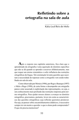 77
Refletindo sobre a
ortografia na sala de aula
Kátia Leal Reis de Melo
Após o exposto nos capítulos anteriores, fica claro que o
aprendizado da ortografia é uma aquisição de domínio específico
que não se dá quando se aprende a escrever alfabeticamente, mas
que requer um ensino sistemático e sofre influência das restrições
ortográficas da língua. Tal constatação levanta questões que susci-
tam a necessidade de repensar como a ortografia vem sendo traba-
lhada em sala de aula.
Como observado por Morais (1996), por Rego e Buarque (1997)
e Melo e Rego (1998), de certa forma o desempenho em ortografia
parece estar associado à explicitação das representações, ou seja, a
um conhecimento mais profundo das restrições impostas pela nor-
ma ortográfica. Para ajudar nossos alunos a avançar no domínio
ortográfico, precisamos, portanto, levar em conta as característi-
cas das questões ortográficas cuja reflexão queremos promover.
Ou seja, ao pensar sobre encaminhamentos didáticos, é necessário
sempre ter em mente a questão: o que o aluno pode compreender?
O que ele precisa memorizar?
Ortografia na sala de aula0607finalgrafica.pmd 23/6/2009, 11:3377
 