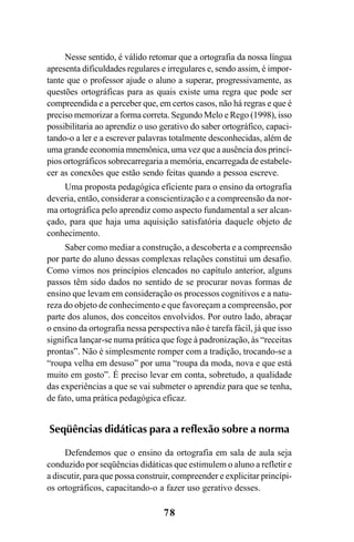78
Nesse sentido, é válido retomar que a ortografia da nossa língua
apresenta dificuldades regulares e irregulares e, sendo assim, é impor-
tante que o professor ajude o aluno a superar, progressivamente, as
questões ortográficas para as quais existe uma regra que pode ser
compreendida e a perceber que, em certos casos, não há regras e que é
preciso memorizar a forma correta. Segundo Melo e Rego (1998), isso
possibilitaria ao aprendiz o uso gerativo do saber ortográfico, capaci-
tando-o a ler e a escrever palavras totalmente desconhecidas, além de
uma grande economia mnemônica, uma vez que a ausência dos princí-
pios ortográficos sobrecarregaria a memória, encarregada de estabele-
cer as conexões que estão sendo feitas quando a pessoa escreve.
Uma proposta pedagógica eficiente para o ensino da ortografia
deveria, então, considerar a conscientização e a compreensão da nor-
ma ortográfica pelo aprendiz como aspecto fundamental a ser alcan-
çado, para que haja uma aquisição satisfatória daquele objeto de
conhecimento.
Saber como mediar a construção, a descoberta e a compreensão
por parte do aluno dessas complexas relações constitui um desafio.
Como vimos nos princípios elencados no capítulo anterior, alguns
passos têm sido dados no sentido de se procurar novas formas de
ensino que levam em consideração os processos cognitivos e a natu-
reza do objeto de conhecimento e que favoreçam a compreensão, por
parte dos alunos, dos conceitos envolvidos. Por outro lado, abraçar
o ensino da ortografia nessa perspectiva não é tarefa fácil, já que isso
significa lançar-se numa prática que foge à padronização, às “receitas
prontas”. Não é simplesmente romper com a tradição, trocando-se a
“roupa velha em desuso” por uma “roupa da moda, nova e que está
muito em gosto”. É preciso levar em conta, sobretudo, a qualidade
das experiências a que se vai submeter o aprendiz para que se tenha,
de fato, uma prática pedagógica eficaz.
Seqüências didáticas para a reflexão sobre a norma
Defendemos que o ensino da ortografia em sala de aula seja
conduzido por seqüências didáticas que estimulem o aluno a refletir e
a discutir, para que possa construir, compreender e explicitar princípi-
os ortográficos, capacitando-o a fazer uso gerativo desses.
Ortografia na sala de aula0607finalgrafica.pmd 23/6/2009, 11:3378
 